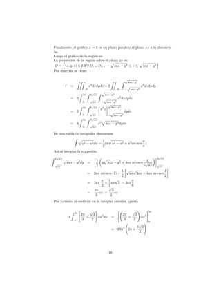 Finalmente, el grá…co x = 3 es un plano paralelo al plano xz a la distancia
3a.
Luego el grá…co de la región es
La proyección de la region sobre el plano xy es:
D =
n
(x; y; z) 2 IR3
=D1 [ D2 ,
p
4ax y2 z
p
4ax y2
o
Por simetría se tiene:
I =
ZZZ
D
x2
dxdydz = 2
ZZ
D1
Z p
4ax y2
p
4ax y2
x2
dzdxdy
= 2
Z 3a
0
Z 2
p
ax
p
ax
Z p
4ax y2
p
4ax y2
x2
dzdydx
= 2
Z 3a
0
Z 2
p
ax
p
ax
x2
z
p
4ax y2
p
4ax y2
dydx
= 4
Z 3a
0
Z 2
p
ax
p
ax
x2
p
4ax y2dydx
De una tabla de integrales obtenemos
Z p
a2 u2du =
1
2
(u
p
a2 u2 + a2
arcsen
u
a
)
Así al integrar la expresión:
Z 2
p
ax
p
ax
p
4ax y2dy =
1
2
y
p
4ax y2 + 4ax arcsen
y
2
p
ax
2
p
ax
p
ax
= 2ax arcsen (1)
1
2
p
ax
p
3ax + 4ax arcsen
1
2
= 2ax
2
+
1
2
ax
p
3 2ax
6
=
2
3
ax +
p
3
2
ax
Por lo tanto al sustituir en la integral anterior, queda
4
Z 3a
0
"
2
3
+
p
3
2
#
ax3
dx =
"
2
3
+
p
3
2
!
ax4
#3a
0
= 27a5
2 +
3
p
3
2
!
18
 