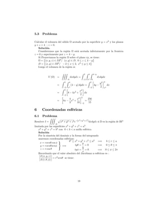 5.3 Problema
Calcular el volumen del sólido acotado por la super…cie y = x2
y los planos
y + z = 4 ; z = 0:
Solución.
Consideremos que la región está acotada inferiormente por la frontera
z = 0 y superiomente por z = 4 y:
Si Proyectamos la región sobre el plano xy, se tiene:
= (x; y; z) 2 IR3
= (x; y) 2 D; 0 z 4 y
D = (x; y) 2 IR2
= 2 x 2; x2
y 4
Luego el volumen de la región es
V ( ) =
ZZZ
dxdydz =
Z 2
2
Z 4
x2
Z 4 y
0
dzdydx
=
Z 2
2
Z 4
x2
(4 y) dydx =
Z 2
2
4y
y2
2
4
x2
dx
=
Z 2
2
8 4x2
+
x4
2
dx
= 8x
4
3
x3
+
x4
10
2
2
=
256
15
6 Coordenadas esféricas
6.1 Problema
Resolver I =
ZZZ
D
p
x2 + y2 + z2e (x2
+y2
+z2
)dxdydz si D es la región de IR3
limitada por las super…cies x2
+ y2
+ z2
= a2
x2
+ y2
+ z2
= b2
con 0 < b < a anillo esférico.
Solución
Por la simetría del dominio y la forma del integrando
usaremos coordenadas esféricas:
x = rsen cos
y = rsen sen
z = r cos
9
=
;
=)
b2
x2
+ y2
+ z2
a2
=) b r a
tg =
y
z
= 0 =) 0
tg =
y
x
= 0 =) 0 2
Recordando que el valor absoluto del Jacobiano a esféricas es :
@ (x; y; z)
@ (r; ; )
= r2
sen se tiene:
19
 