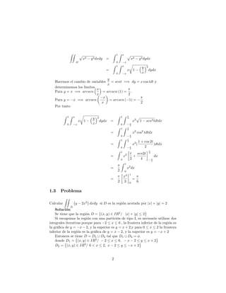 ZZ
D
p
x2 y2dxdy =
Z 1
0
Z x
x
p
x2 y2dydx
=
Z 1
0
Z x
x
x
r
1
y
x
2
dydx
Hacemos el cambio de variables
y
x
= sent =) dy = x cos tdt y
determinemos los limites.
Para y = x =) arcsen
x
x
= arcsen (1) =
2
:
Para y = x =) arcsen
x
x
= arcsen ( 1) =
2
Por tanto
Z 1
0
Z x
x
x
r
1
y
x
2
dydx =
Z 1
0
Z 2
2
x2
p
1 sen2tdtdx
=
Z 1
0
Z 2
2
x2
cos2
tdtdx
=
Z 1
0
Z 2
2
x2
(
1 + cos 2t
2
)dtdx
=
Z 1
0
x2 t
2
+
sen2t
4
2
2
dx
=
2
Z 1
0
x2
dx
=
2
x3
3
1
0
=
6
1.3 Problema
Calcular
ZZ
D
y 2x2
dxdy si D es la región acotada por jxj + jyj = 2
Solución
Se tiene que la región D = (x; y) 2 IR2
= jxj + jyj 2
Si escogemos la región con una partición de tipo I, es necesario utilizar dos
integrales iterativas porque para 2 x 0 , la frontera inferior de la región es
la grá…ca de y = x 2, y la superior es y = x + 2;y para 0 x 2 la frontera
inferior de la región es la grá…ca de y = x 2, y la superior es y = x + 2
Entonces se tiene D = D1 [ D2 tal que D1 [ D2 = :
donde D1 = (x; y) 2 IR2
= 2 x 0; x 2 y x + 2
D2 = (x; y) 2 IR2
= 0 < x 2; x 2 y x + 2
2
 