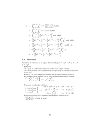 I =
Z 2
0
Z
0
Z a
b
re r2 @ (x; y; z)
@ (r; ; )
drd d
=
Z 2
0
Z
0
Z a
b
r3
e r2
sen drd d
=
Z 2
0
Z
0
1
2
r2
e r2
e r2
a
b
sen d d
=
1
2
b2
e b2
+
1
2
e b2 1
2
a2
e a2
e a2
Z 2
0
Z
0
sen d d
=
1
2
b2
e b2
+
1
2
e b2 1
2
a2
e a2
e a2
Z 2
0
cos j0 d
= 2
1
2
b2
e b2
+
1
2
e b2 1
2
a2
e a2
e a2
Z 2
0
d
= 4
1
2
b2
e b2
+
1
2
e b2 1
2
a2
e a2
e a2
6.2 Problema
Encontrar el volumen de la región determinada por x2
+ y2
+ z2
16 ; z2
x2
+ y2
:
Solución
x2
+ y2
+ z2
= 16 es una esfera con centro en el origen y radio 4
z2
= x2
+y2
es un cono con vértice en el origen y eje de simetría coincidente
con el eje z.
Como z 0 , sólo debemos considerar sólo la región sobre el plano xy.
La intersección de la esfera con el cono se obtiene mediante el sistema:
x2
+ y2
+ z2
= 16
x2
+ y2
= z2 =)
z =
p
8
x2
+ y2
= 8
Usaremos coordenadas esféricas:
x = rsen cos
y = rsen sen
z = r cos
9
=
;
=)
0 x2
+ y2
+ z2
16 =) 0 r 4
tg =
y
z
=
p
8
p
8
= 1 =) 0
4
tg =
y
x
= 0 =) 0 2
Recordando que el valor absoluto del Jacobiano a esféricas es :
@ (x; y; z)
@ (r; ; )
= r2
sen se tiene:
20
 