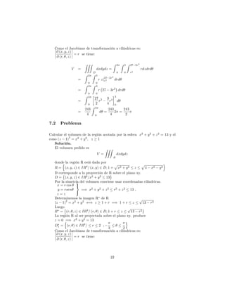 Como el Jacobiano de transformación a cilíndricas es:
@ (x; y; z)
@ (r; ; z)
= r se tiene:
V =
ZZZ
D
dxdydz =
Z 2
0
Z 3
0
Z 27 2r2
r2
rdzdrd
=
Z 2
0
Z 3
0
r zj
27 2r2
r2 drd
=
Z 2
0
Z 3
0
r 27 3r2
drd
=
Z 2
0
27
2
r2 3
4
r4
3
0
d
=
243
4
Z 2
0
d =
243
4
2 =
243
2
7.2 Problema
Calcular el volumen de la región acotada por la esfera x2
+ y2
+ z2
= 13 y el
cono (z 1)
2
= x2
+ y2
; z 1
Solución.
El volumen pedido es
V =
ZZZ
R
dxdydz
donde la región R está dada por
R =
n
(x; y; z) 2 IR3
= (x; y) 2 D; 1 +
p
x2 + y2 z
p
4 x2 y2
o
D corresponde a la proyección de R sobre el plano xy.
D = (x; y; z) 2 IR2
=x2
+ y2
13
Por la simetría del volumen conviene usar coordenadas cilíndricas.
x = r cos
y = rsen
z = z
9
=
;
=) x2
+ y2
+ z2
r2
+ z2
13 ,
Determinemos la imagen R de R
(z 1)
2
= x2
+ y2
() z 1 + r =) 1 + r z
p
13 r2
Luego
R = (r; ; z) 2 IR3
= (r; ) 2 D; 1 + r z
p
13 r2
La región R al ser proyectada sobre el plano xy. produce
z = 0 =) x2
+ y2
= 13
D1 =
n
(r; ) 2 IR3
= r 2 ;
2 2
o
Como el Jacobiano de transformación a cilíndricas es:
@ (x; y; z)
@ (r; ; z)
= r se tiene:
22
 