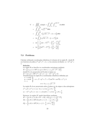 V =
ZZZ
R
dxdydz =
Z 2
0
Z 2
0
Z p
13 r2
1+r
rdzd dr
=
Z 2
0
Z 2
0
rz
p
13 r2
1+r d dr
=
Z 2
0
Z 2
0
r
p
13 r2 (1 + r) d dr
= 2
Z 2
0
r
p
13 r2 r + r2
dr
= 2
1
3
13 r2 3=2 r2
2
+
r3
3
2
0
= 2
1
3
133=2
73=2 4
2
+
8
3
7.3 Problema
Calcular utilizando coordenadas cilíndricas el volumen de la región R , donde R
es el interior a la esfera x2
+y2
+z2
= 4; z 0;y exterior al cilindro (x 1)2
+y2
=
1:
Solución
La región R se describe en coordenadas cartesianas mediante
R =
n
(x; y; z) 2 IR3
= (x; y) 2 D; 0 z
p
4 x2 y2
o
donde D es la proyección de R sobre el plano xy.
D = (x; y) 2 IR3
=x2
+ y2
4 ; (x 1)2
+ y2
1
Transformemos la región R a coordenadas cilindricas de…nidas por
x = r cos
y = rsen
z = z
9
=
;
=) x2
+ y2
+ z2
= r2
(cos2
+ sen2
) + z2
4
() 0 z
p
4 r2
La región R al ser proyectada sobre el plano xy da origen a dos subregiones
x2
+ y2
r2
4 () 0 r 2 si
2
3
2
(x 1)2
+ y2
1 () r 2 cos y r 2 si -
2 2
Entonces, la región R puede describirse mediante
R = (r; ; z) = (r; ) 2 D = D1 [ D1; 0 z
p
4 r2
D1 =
n
(r; ) 2 IR3
=2 cos r 2 ;
2 2
o
D2 = (r; ) 2 IR3
=0 r 2 ;
2
3
2
23
 