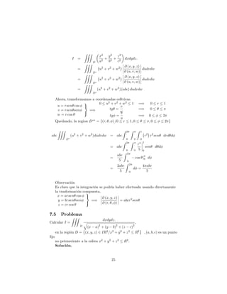 I =
ZZZ
D
x2
a2
+
y2
b2
+
z2
c2
dxdydz:
=
ZZZ
D
u2
+ v2
+ w2 @ (x; y; z)
@ (u; v; w)
dudvdw
=
ZZZ
D
u2
+ v2
+ w2 @ (x; y; z)
@ (u; v; w)
dudvdw
=
ZZZ
D
(u2
+ v2
+ w2
) (abc) dudvdw
Ahora, transformamos a coordenadas esféricas.
u = rsen cos
v = rsen sen
w = r cos
9
=
;
=)
0 u2
+ v2
+ w2
1 =) 0 r 1
tg =
v
w
=) 0
tg =
v
u
=) 0 2
Quedando, la region D = f(r; ; ) =0 r 1; 0 ; 0 2 g
abc
ZZZ
D
(u2
+ v2
+ w2
)dudvdw = abc
Z 2
0
Z
0
Z 1
0
r2
r2
sen drd d
= abc
Z 2
0
Z
0
r5
5
1
0
sen d d
=
abc
5
Z 2
0
cos j0 d
=
2abc
5
Z 2
0
d =
4 abc
5
Observación
Es claro que la integración se podría haber efectuado usando directamente
la trasformación compuesta.
x = arsen cos
y = brsen sen
z = cr cos
9
=
;
=)
@ (x; y; z)
@ (r; ; )
= abcr2
sen
7.5 Problema
Calcular I =
ZZZ
D
dxdydz:
q
(x a)
2
+ (y b)
2
+ (z c)
2
;
en la región D = (x; y; z) 2 IR3
=x2
+ y2
+ z2
R2
; (a; b; c) es un punto
…jo
no peteneciente a la esfera x2
+ y2
+ z2
R2
:
Solución.
25
 