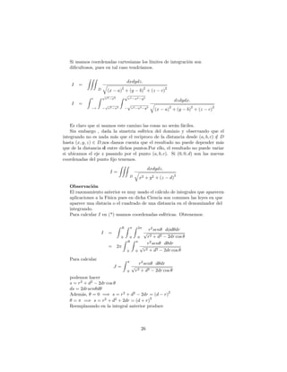 Si usamos coordenadas cartesianas los límites de integración son
di…cultosos, pues en tal caso tendríamos.
I =
ZZZ
D
dxdydz:
q
(x a)
2
+ (y b)
2
+ (z c)
2
I =
Z r
r
Z p
r2 x2
p
r2 x2
Z p
r2 x2 y2
p
r2 x2 y2
dzdydx:
q
(x a)
2
+ (y b)
2
+ (z c)
2
Es claro que si usamos este camino las cosas no serán fáciles.
Sin embargo , dada la simetria esférica del dominio y observando que el
integrando no es nada más que el reciproco de la distancia desde (a; b; c) =2 D
hasta (x; y; z) 2 D;nos damos cuenta que el resultado no puede depender más
que de la distancia d entre dichos puntos.Por ello, el resultado no puede variar
si ubicamos el eje z pasando por el punto (a; b; c). Si (0; 0; d) son las nuevas
coordenadas del punto …jo tenemos.
I =
ZZZ
D
dxdydz:
q
x2 + y2 + (z d)
2
Observación
El razonamiento anterior es muy usado el cálculo de integrales que aparecen
aplicaciones a la Física pues en dicha Ciencia son comunes las leyes en que
aparece una distacia o el cuadrado de una distancia en el denominador del
integrando.
Para calcular I en (*) usamos coordenadas esféricas. Obtenemos:
I =
Z R
0
Z
0
Z 2
0
r2
sen d d dr
p
r2 + d2 2dr cos
= 2
Z R
0
Z
0
r2
sen d dr
p
r2 + d2 2dr cos
Para calcular
J =
Z
0
r2
sen d dr
p
r2 + d2 2dr cos
podemos hacer
s = r2
+ d2
2dr cos
ds = 2drsen d
Además, = 0 =) s = r2
+ d2
2dr = (d r)
2
= =) s = r2
+ d2
+ 2dr = (d + r)
2
Reemplazando en la integral anterior produce
26
 