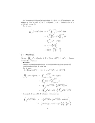 Por otra parte la funcion del integrando f (x; y) = y 2x2
es simétrica con
respecto al eje y, es decir 8 (x; y; z) 2 D existe ( x; y; z) tal que f ( x; y) =
y 2( x)2
= f (x; y) :
Por lo tanto
ZZ
D
y 2x2
dxdy = 2
Z 2
0
Z x+2
x 2
y 2x2
dydx
= 2
Z 2
0
y2
2
+ 2x2
y
x+2
x 2
dx
= 2
Z 1
0
4x3
8x2
dx
= x4 8
3
x3
2
0
= 2 16
64
3
=
32
3
1.4 Problema
Calcular
ZZ
D
x2
+ y2
dxdy si D = (x; y) 2 IR2
= x2
+ y2
1 :Usando
coordenadas cartesianas
Solución.
Usando coordenadas cartesianas, la región de integración es un círculo
centrado en el origen de radio uno
Por lo tanto
D = (x; y) 2 IR2
= 1 x 1;
p
1 x2 y
p
1 x2
ZZ
D
x2
+ y2
dxdy =
Z 1
1
Z p
1 x2
p
1 x2
(x2
+ y2
)dydx
=
Z 1
1
(x2
y +
y3
3
)
p
1 x2
p
1 x2
dx
= 2
Z 1
1
(x2
p
1 x2 +
1
3
p
(1 x2)3)dx
= 2
Z 1
1
x2
p
1 x2dx +
2
3
Z 1
1
p
(1 x2)3dx
Con ayuda de una tabla de integrales obtenemos que:
Z 1
1
x2
p
1 x2dx = (
x
4
p
1 x2 +
1
8
(x
p
1 x2 + arcsenx)
1
1
=
1
8
(arcsen(1) arcsen ( 1) =
1
8
(
2
+
2
) =
8
3
 