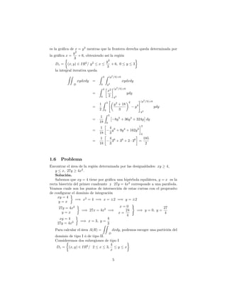 es la grá…ca de x = y2
mentras que la frontera derecha queda determinada por
la grá…ca x =
y2
3
+ 6; obteniendo así la región
D1 = (x; y) 2 IR2
= y2
x
y2
3
+ 6; 0 y 3
la integral iterativa queda
ZZ
D
xydxdy =
Z 3
0
Z (y2
=3)+6
y2
xydxdy
=
Z 3
0
x2
2
(y2
=3)+6
y2
ydy
=
1
2
Z 3
0
"
y2
+ 18
3
2
y4
#(y2
=3)+6
y2
ydy
=
1
18
Z 3
0
8y5
+ 36y3
+ 324y dy
=
1
18
4
3
y6
+ 9y4
+ 162y2
3
0
=
1
18
4
3
36
+ 36
+ 2 36
=
185
2
1.6 Problema
Encontrar el área de la región determinada por las desigualdades: xy 4;
y x; 27y 4x2
:
Solución.
Sabemos que xy = 4 tiene por grá…ca una hipérbola equilátera, y = x es la
recta bisectriz del primer cuadrante y 27y = 4x2
corresponde a una parábola.
Veamos cuale son los puntos de intersección de estas curvas con el proprosito
de con…gurar el dominio de integración
xy = 4
y = x
=) x2
= 4 =) x = 2 =) y = 2
27y = 4x2
y = x
=) 27x = 4x2
=)
x = 0
x =
24
4
)
=) y = 0; y =
27
4
xy = 4
27y = 4x2 =) x = 3; y =
4
3
Para calcular el área A(R) =
ZZ
D
dxdy; podemos escoger una partición del
dominio de tipo I ó de tipo II.
Consideremos dos subregiones de tipo I
D1 = (x; y) 2 IR2
= 2 x 3;
4
x
y x
5
 