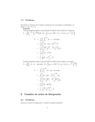 1.7 Problema
Encontrar el volumen de la región acotada por los tres planos coordenados y el
plano x + 2y + 3z = 6
Solución.
Usando integrales dobles y proyectando la región sobre el plano xy tenemos:
V =
ZZ
D
6 x 2y
3
dxdy , D = (x; y) 2 IR2
= 0 x 6; 0 y
6 x
2
V =
1
3
Z 6
0
Z 6 x
2
0
(6 x 2y) dydx
=
1
3
Z 6
0
(6 x)y y2
6 x
2
0
dx
=
1
3
Z 6
0
(6 x)2
2
(6 x)2
4
dx
=
1
12
Z 6
0
(6 x)2
dx
=
1
36
(6 x)3
6
0
= 6
Usando integrales dobles y proyectando la región sobre el plano yz tenemos:
V =
ZZ
R
(6 3z 2y) dzdy , R = (y; z) 2 IR2
= 0 y 3; 0 z
6 2y
3
V =
Z 3
0
Z 6 2y
3
0
(6 2y 3z) dzdy
=
Z 3
0
(6 2y)z
3
2
z2
6 2y
3
0
dy
=
Z 3
0
(6 2y)2
3
(6 2y)2
6
dy
=
1
6
Z 3
0
(6 2y)2
dy
=
1
12
(6 x)3
3
3
0
= 6
2 Cambios de orden de Integración
2.1 Problema
Invierta el orden de integración y evalúe la integral resultante .
7
 