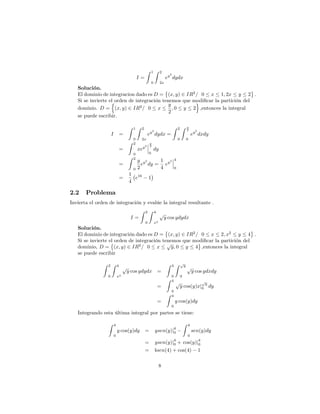 I =
Z 1
0
Z 2
2x
ey2
dydx
Solución.
El dominio de integracion dado es D = (x; y) 2 IR2
= 0 x 1; 2x y 2 :
Si se invierte el orden de integración tenemos que modi…car la partición del
dominio. D =
n
(x; y) 2 IR2
= 0 x
y
2
; 0 y 2
o
;entonces la integral
se puede escribir.
I =
Z 1
0
Z 2
2x
ey2
dydx =
Z 2
0
Z y
2
0
ey2
dxdy
=
Z 2
0
xey2
y
2
0
dy
=
Z 2
0
y
2
ey2
dy =
1
4
ey2 4
0
=
1
4
e16
1
2.2 Problema
Invierta el orden de integración y evalúe la integral resultante .
I =
Z 2
0
Z 4
x2
p
y cos ydydx
Solución.
El dominio de integración dado es D = (x; y) 2 IR2
= 0 x 2; x2
y 4 :
Si se invierte el orden de integración tenemos que modi…car la partición del
dominio, D = (x; y) 2 IR2
= 0 x
p
y; 0 y 4 ;entonces la integral
se puede escribir
Z 2
0
Z 4
x2
p
y cos ydydx =
Z 4
0
Z p
y
0
p
y cos ydxdy
=
Z 4
0
p
y cos(y)xj
p
y
0 dy
=
Z 4
0
y cos(y)dy
Integrando esta última integral por partes se tiene:
Z 4
0
y cos(y)dy = ysen(y)j
4
0
Z 4
0
sen(y)dy
= ysen(y)j
4
0 + cos(y)j
4
0
= 4sen(4) + cos(4) 1
8
 
