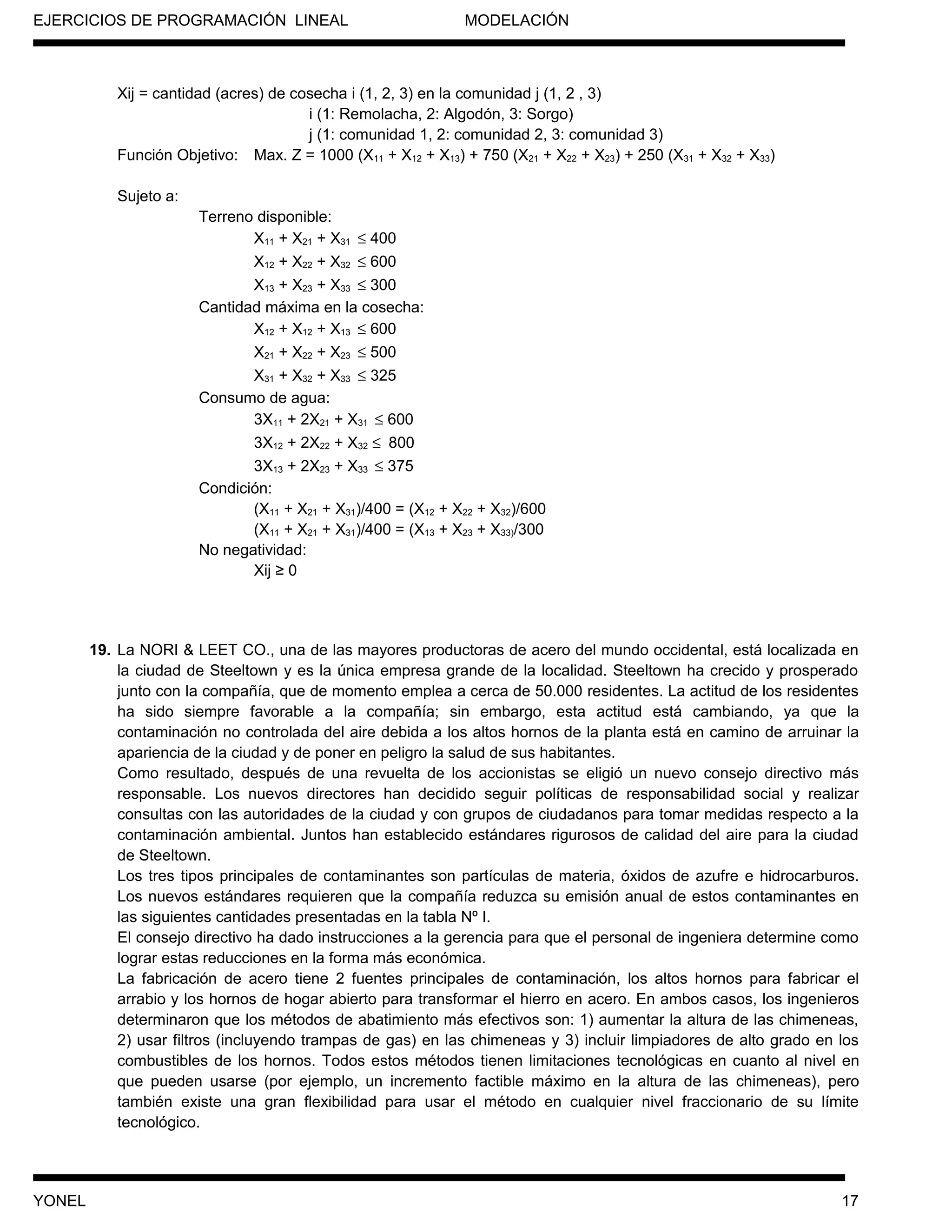 EJERCICIOS DE PROGRAMACIÓN LINEAL MODELACIÓN
Xij = cantidad (acres) de cosecha i (1, 2, 3) en la comunidad j (1, 2 , 3)
i (1: Remolacha, 2: Algodón, 3: Sorgo)
j (1: comunidad 1, 2: comunidad 2, 3: comunidad 3)
Función Objetivo: Max. Z = 1000 (X11 + X12 + X13) + 750 (X21 + X22 + X23) + 250 (X31 + X32 + X33)
Sujeto a:
Terreno disponible:
X11 + X21 + X31 ≤ 400
X12 + X22 + X32 ≤ 600
X13 + X23 + X33 ≤ 300
Cantidad máxima en la cosecha:
X12 + X12 + X13 ≤ 600
X21 + X22 + X23 ≤ 500
X31 + X32 + X33 ≤ 325
Consumo de agua:
3X11 + 2X21 + X31 ≤ 600
3X12 + 2X22 + X32 ≤ 800
3X13 + 2X23 + X33 ≤ 375
Condición:
(X11 + X21 + X31)/400 = (X12 + X22 + X32)/600
(X11 + X21 + X31)/400 = (X13 + X23 + X33)/300
No negatividad:
Xij ≥ 0
19. La NORI & LEET CO., una de las mayores productoras de acero del mundo occidental, está localizada en
la ciudad de Steeltown y es la única empresa grande de la localidad. Steeltown ha crecido y prosperado
junto con la compañía, que de momento emplea a cerca de 50.000 residentes. La actitud de los residentes
ha sido siempre favorable a la compañía; sin embargo, esta actitud está cambiando, ya que la
contaminación no controlada del aire debida a los altos hornos de la planta está en camino de arruinar la
apariencia de la ciudad y de poner en peligro la salud de sus habitantes.
Como resultado, después de una revuelta de los accionistas se eligió un nuevo consejo directivo más
responsable. Los nuevos directores han decidido seguir políticas de responsabilidad social y realizar
consultas con las autoridades de la ciudad y con grupos de ciudadanos para tomar medidas respecto a la
contaminación ambiental. Juntos han establecido estándares rigurosos de calidad del aire para la ciudad
de Steeltown.
Los tres tipos principales de contaminantes son partículas de materia, óxidos de azufre e hidrocarburos.
Los nuevos estándares requieren que la compañía reduzca su emisión anual de estos contaminantes en
las siguientes cantidades presentadas en la tabla Nº I.
El consejo directivo ha dado instrucciones a la gerencia para que el personal de ingeniera determine como
lograr estas reducciones en la forma más económica.
La fabricación de acero tiene 2 fuentes principales de contaminación, los altos hornos para fabricar el
arrabio y los hornos de hogar abierto para transformar el hierro en acero. En ambos casos, los ingenieros
determinaron que los métodos de abatimiento más efectivos son: 1) aumentar la altura de las chimeneas,
2) usar filtros (incluyendo trampas de gas) en las chimeneas y 3) incluir limpiadores de alto grado en los
combustibles de los hornos. Todos estos métodos tienen limitaciones tecnológicas en cuanto al nivel en
que pueden usarse (por ejemplo, un incremento factible máximo en la altura de las chimeneas), pero
también existe una gran flexibilidad para usar el método en cualquier nivel fraccionario de su límite
tecnológico.
YONEL 17
 