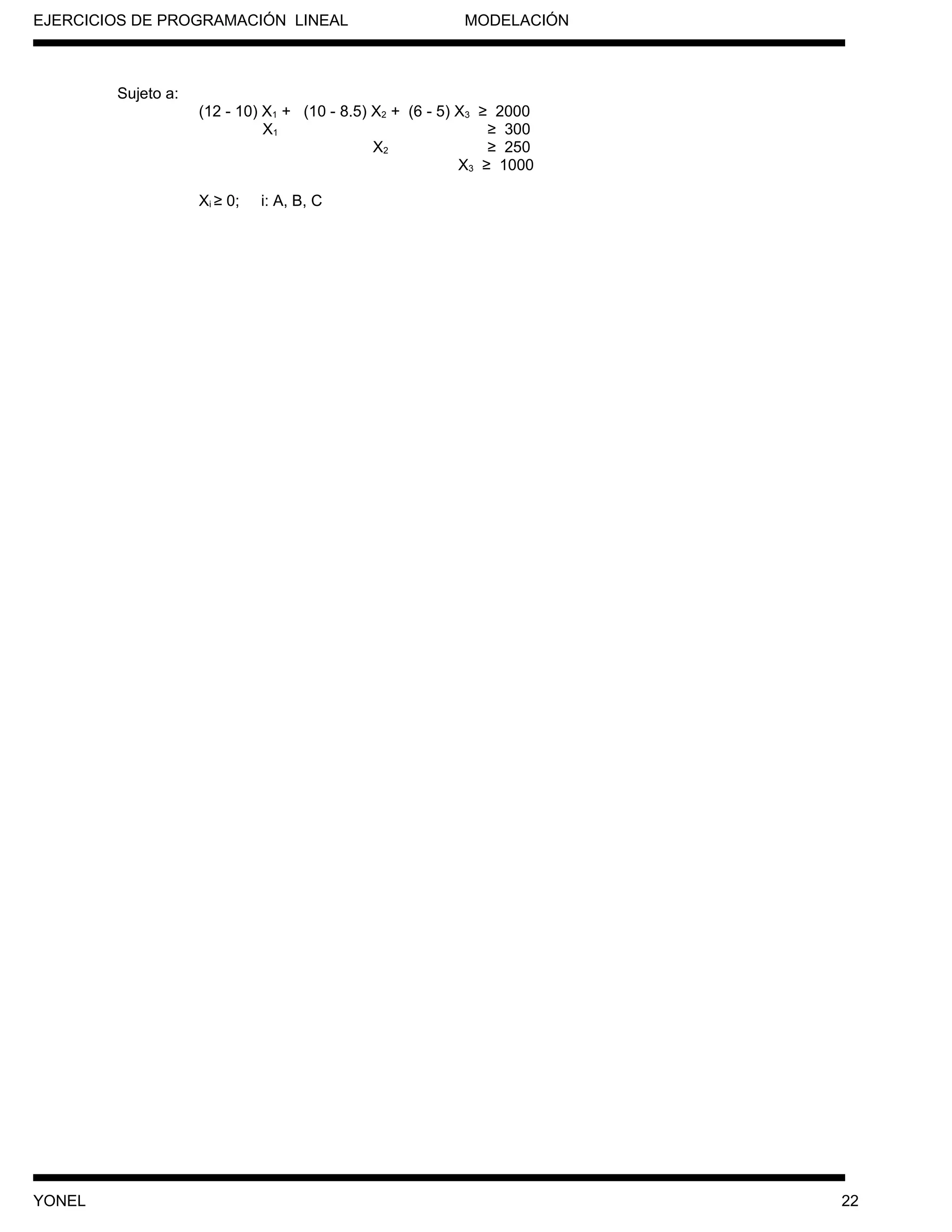 EJERCICIOS DE PROGRAMACIÓN LINEAL MODELACIÓN
Sujeto a:
(12 - 10) X1 + (10 - 8.5) X2 + (6 - 5) X3 ≥ 2000
X1 ≥ 300
X2 ≥ 250
X3 ≥ 1000
Xi ≥ 0; i: A, B, C
YONEL 22
 