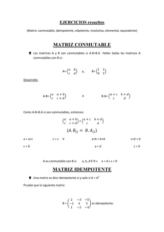 EJERCICIOS resueltos <br />(Matriz: conmutable, idempotente, nilpotente, involutiva, elemental, equivalente)<br />MATRIZ CONMUTABLE<br />Las matrices A y B son conmutables si A.B=B.A  Hallar todas las matrices A conmutables con B si:<br />A= abcd y,B= 1101<br />Desarrollo:<br />A.B= aa+bcc+dΛB.A= a+cb+dcd<br />Como A.B=B.A si son conmutables, entonces:<br />aa+bcc+d = a+cb+dcd<br />(A.Bij= B.Aij)<br />a = a+cc = c Va+b = b+dc+d = d<br />c = 0        a = d    c = 0<br />A es conmutable con B si a, b, d Є R Λ a = d Λ c = 0<br />MATRIZ IDEMPOTENTE<br />Una matriz se dice idempotente si y solo si A = A2<br />Pruebe que la siguiente matriz: <br />B = 2-3-5-1451-3-4 es idempotente.<br />Desarrollo:<br />B2 = 2-3-5-1451-3-4 * 2-3-5-1451-3-4 = 2-3-5-1451-3-4 = B<br />MATRIZ NILPOTENTE<br />Dada la siguiente matriz A, demostrar que es nilpotente de orden 2<br />A = 0-80000050<br />Desarrollo:<br />A2 = 0-80000050 * 0-80000050 = 000000000  <br />A2 = 000000000Se dice que es nilpotente de orden 2<br />MATRIZ INVOLUTIVA<br />Dada la siguiente matriz A, demostrar que es una matriz involutiva<br />A = 1-10-1;Por demostrar: A2 = I<br />Desarrollo:<br />A2 = 1-10-1 * 1-10-1 = 1001<br />A2 = I<br />MATRIZ ELEMENTAL<br />La matriz elemental es el resultado de aplicar una operación fundamental de fila a la matriz identidad<br />Hallar una matriz elemental de la siguiente matriz:<br />A = 025-4-10321<br />Desarrollo:<br />F2 + F3A = 025-4-10321 ≈ 025-111321<br />F2 + F3   IA = 100010001≈100011001Esta es una matriz elemental<br />MATRIZ EQUIVALENTE<br />Sean A = 1010-11-1-21yR = 10101-1000<br />a.-  ¿A es inversible?<br />b.-  Demostrar que A ≈ R. Es decir, determinar una matriz P inversible tal que R = P.A <br />Desarrollo:<br />PRF3 -2 F2F3 + F1(A I I) =  1011000-11010-1-21001   ≈   1011000-110100-22101   ≈   10110001-10-100001-21    <br />(-1)F2<br />Conclusiones:<br />a.-  A no es inversible, puesto que A es equivalente a una matriz R escalonada reducida por filas que no es la matriz identidad<br />b.-  A ≈ R y P = 1000-101-21 donde P.A = 1000-101-21*1010-11-1-21 = 10101-1000 = R<br />