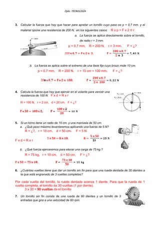 Dpto. TECNOLOGÍA

3. Calcular la fuerza que hay que hacer para apretar un tornillo cuyo paso es p = 0,7 mm. y el

Rxp=Fx2πr

material opone una resistencia de 200 N, en los siguientes casos:

a. La fuerza se aplica directamente sobre el tornillo,
de radio r = 3 mm.

p = 0,7 mm,

R = 200 N,

r = 3 mm,

F = ¿?

b. La fuerza se aplica sobre el extremo de una llave fija cuyo brazo mide 10 cm.

p = 0,7 mm,

R = 200 N,

r = 10 cm = 100 mm,

F = ¿?

4. Calcula la fuerza que hay que ejercer en el volante para vencer una
resistencia de 100 N. F x d = R x r
R = 100 N, r = 2 cm, d = 20 cm, F = ¿?

5. Si un torno tiene un radio de 10 cm. y una manivela de 50 cm.
a. ¿Qué peso máximo levantaremos aplicando una fuerza de 5 N?

R = ¿?, r = 10 cm,

d = 50 cm,

F=5N

Fxd=Rxr
b. ¿Qué fuerza ejerceremos para elevar una carga de 75 kg.?

R = 75 kg, r = 10 cm,

d = 50 cm,

F = ¿?

6. ¿Cuántas vueltas tiene que dar un tornillo sin fin para que una rueda dentada de 30 dientes a
la que está engranado de 3 vueltas completas?

Por cada vuelta del tornillo, la rueda dentada avanza 1 diente. Para que la rueda de 1
vuelta completa, el tornillo da 30 vueltas (1 por diente).
3 x 30 = 90 vueltas da el tornillo
7. Un tornillo sin fin consta de una rueda de 90 dientes y un tornillo de 3
entradas que gira a una velocidad de 60 rpm.

 