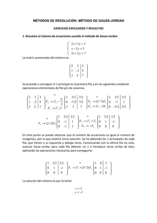 MÉTODOS DE RESOLUCIÓN: MÉTODO DE GAUSS-JORDAN

                          EJERCICIOS EXPLICADOS Y RESUELTOS

1. Resuelva el sistema de ecuaciones usando el método de Gauss-Jordan

                                       2x + 3y = 3
                                       x − 2y = 5
                                       3x + 2 y = 7
La matriz aumentada del sistema es:

                                      2 3 3 
                                              
                                      1 - 2 5 
                                      3 2 7 
                                              

Se procede a conseguir el 1 principal en la primera fila y en las siguientes mediante
operaciones elementales de fila y/o de columna.

                    ≈
   2 3 3                          1 3/2 3/2         ≈             1 3/2 3/2 
                       F1                                                     
    1 - 2 5  F2 → F2 − 2          0 - 7/2 7/2  F2 → (2 / 7) F2    0 -1     1 
   3 2 7                         3    2    7  F3 → F3 − 3F1       0 - 5/2 5/2 
             F1 → F1 / 2                                                      

                             1    3/2 3/2      ≈             1   3/2 3/2 
                 ≈                                                       
                               0   -1   1  F3 → F3 + F2       0    1  -1 
            F3 → ( 2 / 5) F3 
                             0    -1   1  F2 → − F2          0    0   0 
                                                                         

En este punto se puede observar que el número de ecuaciones es igual al número de
incógnitas, por lo que existirá única solución. Se ha obtenido los 1 principales de cada
fila, que tienen a su izquierda y debajo ceros. Comenzando con la última fila no nula,
avanzar hacia arriba: para cada fila obtener un 1 e introducir ceros arriba de éste,
aplicando las operaciones necesarias para conseguirlo.



                  1     3/2 3/2          ≈              1    0 3    
                                                                    
                  0      1  - 1  F1 → F1 + (3 / 2) F2   0    1 -1   
                  0      0   0                          0    0 0    
                                                                    

La solución del sistema es por lo tanto:

                                            x=3
                                           y = −1
 