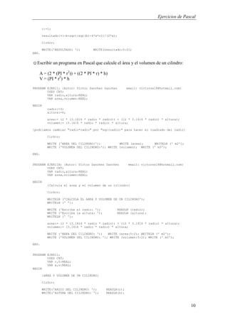 Ejercicios de Pascal
10
c:=1;
resultado:=(-b+sqrt(sqr(b)-4*a*c))/(2*a);
ClrScr;
WRITE('RESULTADO: '); WRITE(resultado:5:2);
END.
☺Escribir un programa en Pascal que calcule el área y el volumen de un cilindro:
A = (2 * (PI * r2
)) + ((2 * PI * r) * h)
V = (PI * r2
) * h
PROGRAM EJER11; {Autor: Victor Sanchez Sanchez email: victorss18@hotmail.com}
USES CRT;
VAR radio,altura:REAL;
VAR area,volumen:REAL;
BEGIN
radio:=3;
altura:=6;
area:= (2 * (3.1416 * radio * radio)) + ((2 * 3.1416 * radio) * altura);
volumen:= (3.1416 * radio * radio) * altura;
{podriamos cambiar "radio*radio" por "sqr(radio)" para hacer el cuadrado del radio}
ClrScr;
WRITE ('AREA DEL CILINDRO:'); WRITE (area); WRITELN (' m2');
WRITE ('VOLUMEN DEL CILINDRO:'); WRITE (volumen); WRITE (' m3');
END.
PROGRAM EJER11B; {Autor: Victor Sanchez Sanchez email: victorss18@hotmail.com}
USES CRT;
VAR radio,altura:REAL;
VAR area,volumen:REAL;
BEGIN
{Calcula el area y el volumen de un cilindro}
ClrScr;
WRITELN ('CALCULA EL AREA Y VOLUMEN DE UN CILINDRO');
WRITELN (' ');
WRITE ('Escriba el radio: '); READLN (radio);
WRITE ('Escriba la altura: '); READLN (altura);
WRITELN (' ');
area:= (2 * (3.1416 * radio * radio)) + ((2 * 3.1416 * radio) * altura);
volumen:= (3.1416 * radio * radio) * altura;
WRITE ('AREA DEL CILINDRO: '); WRITE (area:5:2); WRITELN (' m2');
WRITE ('VOLUMEN DEL CILINDRO: '); WRITE (volumen:5:2); WRITE (' m3');
END.
PROGRAM EJER11;
USES CRT;
VAR r,h:REAL;
VAR a,v:REAL;
BEGIN
{AREA Y VOLUMEN DE UN CILINDRO}
ClrScr;
WRITE('RADIO DEL CILINDRO: '); READLN(r);
WRITE('ALTURA DEL CILINDRO: '); READLN(h);
 