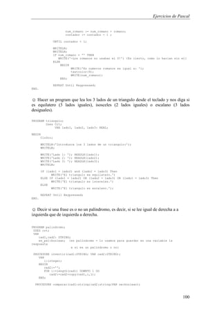Ejercicios de Pascal
100
num_romano := num_romano + romano;
contador := contador - 1 ;
UNTIL contador < 1;
WRITELN;
WRITELN;
IF num_romano = '' THEN
WRITE('-Los romanos no usaban el 0!') {Es cierto, como lo harian sin el}
ELSE
BEGIN
WRITE('En numeros romanos es igual a: ');
textcolor(9);
WRITE(num_romano);
END;
REPEAT Until Keypressed;
END.
☺ Hacer un program que lea los 3 lados de un triangulo desde el teclado y nos diga si
es equilatero (3 lados iguales), isosceles (2 lados iguales) o escalano (3 lados
desiguales).
PROGRAM triangulo;
Uses Crt;
VAR lado1, lado2, lado3: REAL;
BEGIN
ClrScr;
WRITELN('Introduzca los 3 lados de un triangulo:');
WRITELN;
WRITE('Lado 1: '); READLN(lado1);
WRITE('Lado 2: '); READLN(lado2);
WRITE('Lado 3: '); READLN(lado3);
WRITELN;
IF (lado1 = lado2) and (lado2 = lado3) Then
WRITE('El triangulo es equilatero.')
ELSE IF (lado1 = lado2) OR (lado2 = lado3) OR (lado1 = lado3) Then
WRITE('El triangulo es isosceles.')
ELSE
WRITE('El triangulo es escaleno.');
REPEAT Until Keypressed;
END.
☺ Decir si una frase es o no un palíndromo, es decir, si se lee igual de derecha a a
izquierda que de izquierda a derecha.
PROGRAM palindromo;
USES crt;
VAR
cad1,cad2: STRING;
es_pal:boolean; {es palíndromo - lo usamos para guardar en una variable la
respuesta
a si es un palíndromo o no}
PROCEDURE invertir(cad1:STRING; VAR cad2:STRING);
VAR
i:integer;
BEGIN
cad2:='';
FOR i:=length(cad1) DOWNTO 1 DO
cad2:=cad2+copy(cad1,i,1);
END;
PROCEDURE comparar(cad1:string;cad2:string;VAR sw:boolean);
 