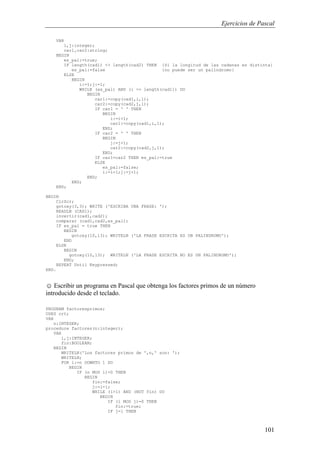 Ejercicios de Pascal
101
VAR
i,j:integer;
car1,car2:string;
BEGIN
es_pal:=true;
IF length(cad1) <> length(cad2) THEN {Si la longitud de las cadenas es distinta}
es_pal:=false {no puede ser un palíndromo}
ELSE
BEGIN
i:=1;j:=1;
WHILE (es_pal) AND (i <= length(cad1)) DO
BEGIN
car1:=copy(cad1,i,1);
car2:=copy(cad2,j,1);
IF car1 = ' ' THEN
BEGIN
i:=i+1;
car1:=copy(cad1,i,1);
END;
IF car2 = ' ' THEN
BEGIN
j:=j+1;
car2:=copy(cad2,j,1);
END;
IF car1=car2 THEN es_pal:=true
ELSE
es_pal:=false;
i:=i+1;j:=j+1;
END;
END;
END;
BEGIN
ClrScr;
gotoxy(3,3); WRITE ('ESCRIBA UNA FRASE: ');
READLN (CAD1);
invertir(cad1,cad2);
comparar (cad1,cad2,es_pal);
IF es_pal = true THEN
BEGIN
gotoxy(10,13); WRITELN ('LA FRASE ESCRITA ES UN PALINDROMO');
END
ELSE
BEGIN
gotoxy(10,13); WRITELN ('LA FRASE ESCRITA NO ES UN PALINDROMO');
END;
REPEAT Until Keypressed;
END.
☺ Escribir un programa en Pascal que obtenga los factores primos de un número
introducido desde el teclado.
PROGRAM factoresprimos;
USES crt;
VAR
n:INTEGER;
procedure factores(n:integer);
VAR
i,j:INTEGER;
fin:BOOLEAN;
BEGIN
WRITELN('Los factores primos de ',n,' son: ');
WRITELN;
FOR i:=n DOWNTO 1 DO
BEGIN
IF (n MOD i)=0 THEN
BEGIN
fin:=false;
j:=i-1;
WHILE (i>1) AND (NOT fin) DO
BEGIN
IF (i MOD j)=0 THEN
fin:=true;
IF j=1 THEN
 