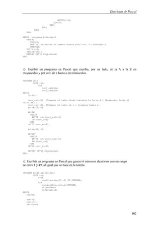 Ejercicios de Pascal
102
WRITE(i:2);
j:=j-1;
END;
END;
END;
END;
BEGIN {programa principal}
REPEAT
ClrScr;
WRITE('Introduzca un numero entero positivo: '); READLN(n);
WRITELN;
UNTIL n>0;
factores(n);
REPEAT UNTIL Keypressed;
END.
☺ Escribir un programa en Pascal que escriba, por un lado, de la A a la Z en
mayúsculas y por otro de z hasta a en minúsculas.
PROGRAM abc;
USES crt;
VAR
cont_az:byte;
cont_za:byte;
BEGIN
ClrScr;
cont_az:=65; {Tomamos el valor donde comienza la letra A y llegaremos hasta el
valor de Z}
cont_za:=122; {Tomamos el valoz de z y llegamos hasta a}
gotoxy(5,5);
REPEAT
BEGIN
WRITE (chr(cont_az):2);
inc(cont_az);
END
UNTIL cont_az=91;
gotoxy(5,10);
REPEAT
BEGIN
WRITE (chr(cont_za):2);
dec(cont_za);
END
UNTIL cont_za=96;
REPEAT UNTIL Keypressed;
END.
☺ Escribir un programa en Pascal que genere 6 números aleatorios con un rango
de entre 1 y 49, al igual que se hace en la lotería.
PROGRAM loteriaprimitiva;
USES crt;
TYPE
casilla=array[1..6] OF INTEGER;
VAR
num,posible,cont,i:INTEGER;
ok:boolean;
cas:casilla;
BEGIN
ClrScr;
num:=1;
cont:=1;
ok:=true;
 