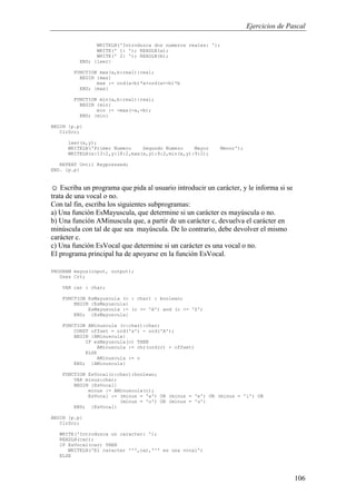 Ejercicios de Pascal
106
WRITELN('Introduzca dos numeros reales: ');
WRITE(' 1: '); READLN(a);
WRITE(' 2: '); READLN(b);
END; {leer}
FUNCTION max(a,b:real):real;
BEGIN {max}
max := ord(a>b)*a+ord(a<=b)*b
END; {max}
FUNCTION min(a,b:real):real;
BEGIN {min}
min := -max(-a,-b);
END; {min}
BEGIN {p.p}
ClrScr;
leer(x,y);
WRITELN('Primer Numero Segundo Numero Mayor Menor');
WRITELN(x:13:2,y:18:2,max(x,y):9:2,min(x,y):9:2);
REPEAT Until Keypressed;
END. {p.p}
☺ Escriba un programa que pida al usuario introducir un carácter, y le informa si se
trata de una vocal o no.
Con tal fin, escriba los siguientes subprogramas:
a) Una función EsMayuscula, que determine si un carácter es mayúscula o no.
b) Una función AMinuscula que, a partir de un carácter c, devuelva el carácter en
minúscula con tal de que sea mayúscula. De lo contrario, debe devolver el mismo
carácter c.
c) Una función EsVocal que determine si un carácter es una vocal o no.
El programa principal ha de apoyarse en la función EsVocal.
PROGRAM mayus(input, output);
Uses Crt;
VAR car : char;
FUNCTION EsMayuscula (c : char) : boolean;
BEGIN {EsMayuscula}
EsMayuscula := (c >= 'A') and (c <= 'Z')
END; {EsMayuscula}
FUNCTION AMinuscula (c:char):char;
CONST offset = ord('a') - ord('A');
BEGIN {AMinuscula}
IF esMayuscula(c) THEN
AMinuscula := chr(ord(c) + offset)
ELSE
AMinuscula := c
END; {AMinuscula}
FUNCTION EsVocal(c:char):boolean;
VAR minus:char;
BEGIN {EsVocal}
minus := AMinuscula(c);
EsVocal := (minus = 'a') OR (minus = 'e') OR (minus = 'i') OR
(minus = 'o') OR (minus = 'u')
END; {EsVocal}
BEGIN {p.p}
ClrScr;
WRITE('Introduzca un caracter: ');
READLN(car);
IF EsVocal(car) THEN
WRITELN('El caracter ''',car,''' es una vocal')
ELSE
 