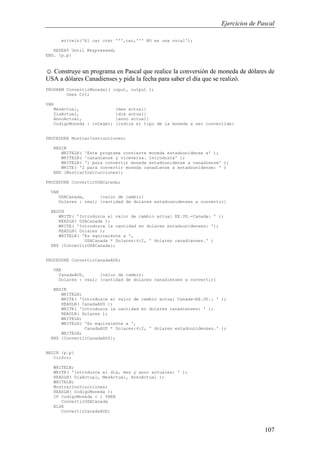 Ejercicios de Pascal
107
writeln('El car cter ''',car,''' NO es una vocal');
REPEAT Until Keypressed;
END. {p.p}
☺ Construye un programa en Pascal que realice la conversión de moneda de dólares de
USA a dólares Canadienses y pida la fecha para saber el día que se realizó.
PROGRAM ConvertirMoneda1( input, output );
Uses Crt;
VAR
MesActual, {mes actual}
DiaActual, {dia actual}
AnnoActual, {anno actual}
CodigoMoneda : integer; {indica el tipo de la moneda a ser convertida}
PROCEDURE MostrarInstrucciones;
BEGIN
WRITELN( 'Este programa convierte moneda estadounidense a' );
WRITELN( 'canadiense y viceversa. Introduzca' );
WRITELN( '1 para convertir moneda estadounidense a canadiense' );
WRITE( '2 para convertir moneda canadiense a estadounidense: ' )
END {MostrarInstrucciones};
PROCEDURE ConvertirUSACanada;
VAR
USACanada, {valor de cambio}
Dolares : real; {cantidad de dolares estadounidenses a convertir}
BEGIN
WRITE( 'Introduzca el valor de cambio actual EE.UU.-Canada: ' );
READLN( USACanada );
WRITE( 'Introduzca la cantidad en dolares estadounidenses: ');
READLN( Dolares );
WRITELN( 'Es equivalente a ',
USACanada * Dolares:4:2, ' dolares canadienses.' )
END {ConvertirUSACanada};
PROCEDURE ConvertirCanadaAUS;
VAR
CanadaAUS, {valor de cambio}
Dolares : real; {cantidad de dolares canadienses a convertir}
BEGIN
WRITELN;
WRITE( 'Introduzca el valor de cambio actual Canada-EE.UU.: ' );
READLN( CanadaAUS );
WRITE( 'Introduzca la cantidad en dolares canadienses: ' );
READLN( Dolares );
WRITELN;
WRITELN( 'Es equivalente a ',
CanadaAUS * Dolares:4:2, ' dolares estadounidenses.' );
WRITELN;
END {ConvertirCanadaAUS};
BEGIN {p.p}
ClrScr;
WRITELN;
WRITE( 'Introduzca el dia, mes y anno actuales: ' );
READLN( DiaActual, MesActual, AnnoActual );
WRITELN;
MostrarInstrucciones;
READLN( CodigoMoneda );
IF CodigoMoneda = 1 THEN
ConvertirUSACanada
ELSE
ConvertirCanadaAUS;
 