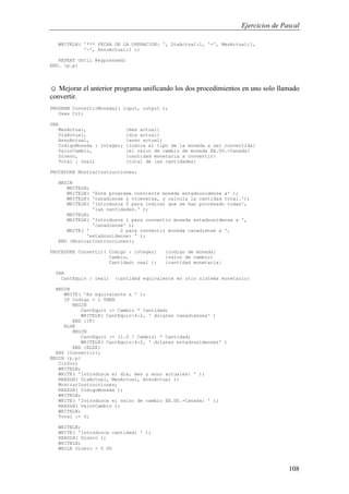 Ejercicios de Pascal
108
WRITELN( '*** FECHA DE LA OPERACION: ', DiaActual:1, '-', MesActual:1,
'-', AnnoActual:1 );
REPEAT Until Keypressed;
END. {p.p}
☺ Mejorar el anterior programa unificando los dos procedimientos en uno solo llamado
convertir.
PROGRAM ConvertirMoneda2( input, output );
Uses Crt;
VAR
MesActual, {mes actual}
DiaActual, {dia actual}
AnnoActual, {anno actual}
CodigoMoneda : integer; {indica el tipo de la moneda a ser convertida}
ValorCambio, {el valor de cambio de moneda EE.UU.-Canada}
Dinero, {cantidad monetaria a convertir}
Total : real; {total de las cantidades}
PROCEDURE MostrarInstrucciones;
BEGIN
WRITELN;
WRITELN( 'Este programa convierte moneda estadounidense a' );
WRITELN( 'canadiense y viceversa, y calcula la cantidad total.');
WRITELN( 'Introduzca 0 para indicar que se han procesado todas',
'las cantidades.' );
WRITELN;
WRITELN( 'Introduzca 1 para convertir moneda estadounidense a ',
'canadiense' );
WRITE( ' 2 para convertir moneda canadiense a ',
'estadounidense: ' );
END {MostrarInstrucciones};
PROCEDURE Convertir( Codigo : integer; {codigo de moneda}
Cambio, {valor de cambio}
Cantidad: real ); {cantidad monetaria}
VAR
CantEquiv : real; {cantidad equivalente en otro sistema monetario}
BEGIN
WRITE( 'Es equivalente a ' );
IF Codigo = 1 THEN
BEGIN
CantEquiv := Cambio * Cantidad;
WRITELN( CantEquiv:4:2, ' dolares canadienses' )
END {IF}
ELSE
BEGIN
CantEquiv := (1.0 / Cambio) * Cantidad;
WRITELN( CantEquiv:4:2, ' dolares estadounidenses' )
END {ELSE}
END {Convertir};
BEGIN {p.p}
ClrScr;
WRITELN;
WRITE( 'Introduzca el dia, mes y anno actuales: ' );
READLN( DiaActual, MesActual, AnnoActual );
MostrarInstrucciones;
READLN( CodigoMoneda );
WRITELN;
WRITE( 'Introduzca el valor de cambio EE.UU.-Canada: ' );
READLN( ValorCambio );
WRITELN;
Total := 0;
WRITELN;
WRITE( 'Introduzca cantidad: ' );
READLN( Dinero );
WRITELN;
WHILE Dinero > 0 DO
 