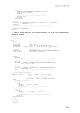 Ejercicios de Pascal
109
BEGIN
Convertir( CodigoMoneda, ValorCambio, Dinero );
Total := Total + Dinero;
WRITELN;
WRITE( 'Introduzca cantidad (0 para terminar): ' );
READLN( Dinero );
WRITELN;
END {WHILE};
WRITELN;
WRITELN( '*** FECHA DE LA OPERACION: ', DiaActual:1, '-', MesActual:1,
'-', AnnoActual:1 );
WRITELN;
WRITELN( 'La cantidad total convertida es $', Total:4:2 );
REPEAT Until Keypressed;
END.{p.p}
☺ Hacer el mismo programa que los anteriores pero este debe tener parámetros por
valor y por variable.
PROGRAM ConvertirMoneda3( input, output );
Uses Crt;
VAR
MesActual, {mes actual}
DiaActual, {dia actual}
AnnoActual, {anno actual}
MonedaCasa, {indica el tipo de moneda del lugar}
CodigoMoneda : integer; {indica el tipo de la moneda a ser convertida}
ValorCambio, {el valor de cambio de moneda EE.UU.-Canada}
Dinero, {cantidad monetaria a convertir}
DineroConv, {cantidad equivalente en otro sistema monetario}
Total : real; {total de las cantidades}
PROCEDURE MostrarInstrucciones;
BEGIN
Writeln;
Writeln( 'Este programa convierte moneda estadounidense a' );
Writeln( 'canadiense y viceversa, y calcula la cantidad total.');
Writeln;
Writeln( 'Introduzca 0 para indicar que se han procesado todas',
' las cantidades.' );
Writeln;
Writeln;
Writeln( 'Introduzca 1 para convertir moneda estadounidense a ',
'canadiense' );
Write( ' 2 para convertir moneda canadiense a ',
'estadounidense: ' )
END {MostrarInstrucciones};
PROCEDURE Convertir2( Codigo : integer; {tipo de moneda}
Cambio, {valor de cambio}
Cantidad : real; {cantidad a convertir}
VAR CantEquiv : real ); {cantidad equivalente}
BEGIN
Write( 'Es equivalente a ' );
IF Codigo = 1 THEN
BEGIN
CantEquiv := Cambio * Cantidad;
Writeln;
Writeln( CantEquiv:4:2, ' dolares canadienses' )
END {IF}
ELSE
BEGIN
CantEquiv := (1.0 / Cambio) * Cantidad;
Writeln;
Writeln( CantEquiv:4:2, ' dolares estadounidenses' )
END {ELSE}
END {Convertir2};
BEGIN {p.p}
ClrScr;
Writeln;
 