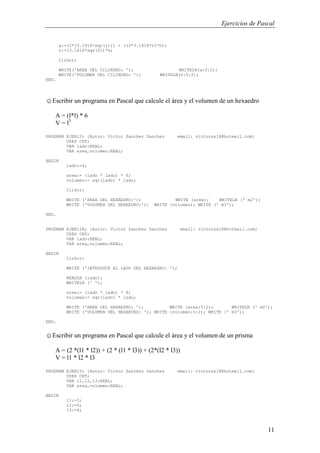 Ejercicios de Pascal
11
a:=(2*(3.1416*sqr(r))) + ((2*3.1416*r)*h);
v:=(3.1416*sqr(2))*h;
ClrScr;
WRITE('AREA DEL CILINDRO: '); WRITELN(a:5:2);
WRITE('VOLUMEN DEL CILINDRO: '); WRITELN(v:5:2);
END.
☺Escribir un programa en Pascal que calcule el área y el volumen de un hexaedro
A = (l*l) * 6
V = l3
PROGRAM EJER12; {Autor: Victor Sanchez Sanchez email: victorss18@hotmail.com}
USES CRT;
VAR lado:REAL;
VAR area,volumen:REAL;
BEGIN
lado:=4;
area:= (lado * lado) * 6;
volumen:= sqr(lado) * lado;
ClrScr;
WRITE ('AREA DEL HEXAEDRO:'); WRITE (area); WRITELN (' m2');
WRITE ('VOLUMEN DEL HEXAEDRO:'); WRITE (volumen); WRITE (' m3');
END.
PROGRAM EJER12B; {Autor: Victor Sanchez Sanchez email: victorss18@hotmail.com}
USES CRT;
VAR lado:REAL;
VAR area,volumen:REAL;
BEGIN
ClrScr;
WRITE ('INTRODUCE EL LADO DEL HEXAEDRO: ');
READLN (lado);
WRITELN (' ');
area:= (lado * lado) * 6;
volumen:= sqr(lado) * lado;
WRITE ('AREA DEL HEXAEDRO: '); WRITE (area:5:2); WRITELN (' m2');
WRITE ('VOLUMEN DEL HEXAEDRO: '); WRITE (volumen:5:2); WRITE (' m3');
END.
☺Escribir un programa en Pascal que calcule el área y el volumen de un prisma
A = (2 *(l1 * l2)) + (2 * (l1 * l3)) + (2*(l2 * l3))
V = l1 * l2 * l3
PROGRAM EJER13; {Autor: Victor Sanchez Sanchez email: victorss18@hotmail.com}
USES CRT;
VAR l1,l2,l3:REAL;
VAR area,volumen:REAL;
BEGIN
l1:=3;
l2:=6;
l3:=4;
 