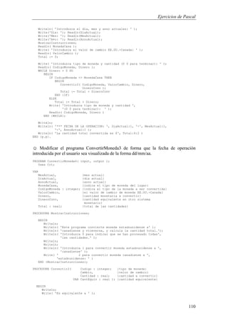 Ejercicios de Pascal
110
Writeln( 'Introduzca el dia, mes y anno actuales: ' );
Write('Dia: '); Readln(DiaActual);
Write('Mes: '); Readln(MesActual);
Write('A¤o: '); Readln(AnnoActual);
MostrarInstrucciones;
Readln( MonedaCasa );
Write( 'Introduzca el valor de cambio EE.UU.-Canada: ' );
Readln( ValorCambio );
Total := 0;
Write( 'Introduzca tipo de moneda y cantidad (0 0 para terminar): ' );
Readln( CodigoMoneda, Dinero );
WHILE Dinero > 0 DO
BEGIN
IF CodigoMoneda <> MonedaCasa THEN
BEGIN
Convertir2( CodigoMoneda, ValorCambio, Dinero,
DineroConv );
Total := Total + DineroConv
END {IF}
ELSE
Total := Total + Dinero;
Write( 'Introduzca tipo de moneda y cantidad ',
'(0 0 para terminar): ' );
Readln( CodigoMoneda, Dinero )
END {WHILE};
Writeln;
Writeln( '*** FECHA DE LA OPERACION: ', DiaActual:1, '-', MesActual:1,
'-', AnnoActual:1 );
Writeln( 'La cantidad total convertida es $', Total:4:2 )
END {p.p}.
☺ Modificar el programa ConvertirMoneda3 de forma que la fecha de operación
introducida por el usuario sea visualizada de la forma dd/mm/aa.
PROGRAM ConvertirMoneda4( input, output );
Uses Crt;
VAR
MesActual, {mes actual}
DiaActual, {dia actual}
AnnoActual, {anno actual}
MonedaCasa, {indica el tipo de moneda del lugar}
CodigoMoneda : integer; {indica el tipo de la moneda a ser convertida}
ValorCambio, {el valor de cambio de moneda EE.UU.-Canada}
Dinero, {cantidad monetaria a convertir}
DineroConv, {cantidad equivalente en otro sistema
monetario}
Total : real; {total de las cantidades}
PROCEDURE MostrarInstrucciones;
BEGIN
Writeln;
Writeln( 'Este programa convierte moneda estadounidense a' );
Writeln( 'canadiense y viceversa, y calcula la cantidad total.');
Writeln( 'Introduzca 0 para indicar que se han procesado todas',
'las cantidades.' );
Writeln;
Writeln;
Writeln( 'Introduzca 1 para convertir moneda estadounidense a ',
'canadiense' );
Write( ' 2 para convertir moneda canadiense a ',
'estadounidense: ' )
END {MostrarInstrucciones};
PROCEDURE Convertir2( Codigo : integer; {tipo de moneda}
Cambio, {valor de cambio}
Cantidad : real; {cantidad a convertir}
VAR CantEquiv : real ); {cantidad equivalente}
BEGIN
Writeln;
Write( 'Es equivalente a ' );
 