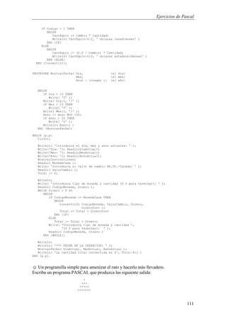 Ejercicios de Pascal
111
IF Codigo = 1 THEN
BEGIN
CantEquiv := Cambio * Cantidad;
Writeln( CantEquiv:4:2, ' dolares canadienses' )
END {IF}
ELSE
BEGIN
CantEquiv := (1.0 / Cambio) * Cantidad;
Writeln( CantEquiv:4:2, ' dolares estadounidenses' )
END {ELSE}
END {Convertir2};
PROCEDURE MostrarFecha( Dia, {el dia}
Mes, {el mes}
Anno : integer ); {el año}
BEGIN
IF Dia < 10 THEN
Write( '0' );
Write( Dia:1, '/' );
IF Mes < 10 THEN
Write( '0' );
Write( Mes:1, '/' );
Anno := Anno MOD 100;
IF Anno < 10 THEN
Write( '0' );
Writeln( Anno:1 )
END {MostrarFecha};
BEGIN {p.p}
ClrScr;
Writeln( 'Introduzca el dia, mes y anno actuales: ' );
Write('Dia: '); Readln(DiaActual);
Write('Mes: '); Readln(MesActual);
Write('A¤o: '); Readln(AnnoActual);
MostrarInstrucciones;
Readln( MonedaCasa );
Write( 'Introduzca el valor de cambio EE.UU.-Canada: ' );
Readln( ValorCambio );
Total := 0;
Writeln;
Write( 'Introduzca tipo de moneda y cantidad (0 0 para terminar): ' );
Readln( CodigoMoneda, Dinero );
WHILE Dinero > 0 DO
BEGIN
IF CodigoMoneda <> MonedaCasa THEN
BEGIN
Convertir2( CodigoMoneda, ValorCambio, Dinero,
DineroConv );
Total := Total + DineroConv
END {IF}
ELSE
Total := Total + Dinero;
Write( 'Introduzca tipo de moneda y cantidad ',
'(0 0 para terminar): ' );
Readln( CodigoMoneda, Dinero )
END {WHILE};
Writeln;
Writeln( '*** FECHA DE LA OPERACION: ' );
MostrarFecha( DiaActual, MesActual, AnnoActual );
Writeln( 'La cantidad total convertida es $', Total:4:2 )
END {p.p}.
☺ Un programilla simple para amenizar el rato y hacerlo más llevadero.
Escriba un programa PASCAL que produzca las siguiente salida:
*
***
*****
*******
 