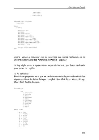 Ejercicios de Pascal
112
*********
***********
*************
*
PROGRAM arbol(output);
Uses Crt;
BEGIN
ClrScr;
Textcolor(2);
WRITELN;
WRITELN('*':9);
WRITELN('***':10);
WRITELN('*****':11);
WRITELN('*******':12);
WRITELN('*********':13);
WRITELN('***********':14);
WRITELN('*************':15);
WRITELN('*':9);
REPEAT Until Keypressed;
END.
Ahora vamos a comenzar con las prácticas que vamos realizando en mi
universidad (Universidad Autónoma de Madrid – España):
Si hay algún error o alguna forma mejor de hacerlo, por favor decírmelo
para poder corregirlo:
☺ P1. Variables
Escribir un programa en el que se declare una variable por cada uno de los
siguientes tipos de datos: Integer, LongInt, ShortInt, Byte, Word, String,
Char, Real, Double, Boolean.
Program P1;
Var
a: ShortInt;
b: String;
c: Real;
d: Boolean;
e: Char;
f: Integer;
g: LongInt;
h: Double;
i: Word;
j: Byte;
Begin {p.p}
a := -90;
b := '9.0';
c := 9e30;
d := true;
e := '9';
f := 32700;
g := 70000;
h := 9e40;
i := 65500;
j := 90;
 