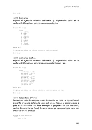Ejercicios de Pascal
113
End. {p.p}
☺ P2. Constantes
Repitan el ejercicio anterior definiendo (y asignandoles valor en la
declaración) los valores anteriores como constantes.
Program P2; {p.p}
Const
a = 32700;
b = -90;
c = 90;
d = 65500;
e = '9.0';
f = '9';
g = 9e30;
h = 9e40;
i = True;
j = 70000;
Begin {p.p}
{Programa que asigna los valores anteriores como constantes}
End. {p.p}
☺ P3. Constantes con tipo.
Repetir el ejercicio anterior definiendo (y asignandoles valor en la
declaración) los valores anteriores como constantes con tipo.
Program P3; {p.p}
Const
a: ShortInt = -90;
b: String = '9.0';
c: Real = 9e30;
d: Boolean = true;
e: Char = '9';
f: Integer = 32700;
g: LongInt = 70000;
h: Double = 9e40;
i: Word = 65500;
j: Byte = 90;
Begin {p.p}
{Programa que asigna los valores anteriores como constantes con tipo}
End. {p.p}
☺ P4. Búsqueda de errores.
Encuentren todos los errores (tanto de compilación como de ejecución) del
siguiente programa, señalen la causa del error. Tecleen y ejecuten paso a
paso si es necesario. Se debe entregar el programa tal cual indicando,
dentro de comentarios Pascal, los errores que se han encontrado junto con
el motivo que los produce.
Program Errores (OUTPUT);
Const
vPrec = 19;
 