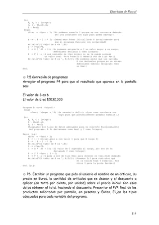 Ejercicios de Pascal
114
Var
A, B, E : Integer;
C, D : Shortint;
F : Real;
Begin
vPrec := vPrec + 1; {No podemos sumarle 1 porque es una constante deberia
ser una constante con tipo para poder hacerlo}
B := ( A + 2 ) * 2; {Deberiamos haber inicializado A anteriormente para
que el programa funcione con normalidad}
writeln('El valor de B es ',B);
D := vPrec*6;
C := D * 100 + 18; {No podemos asignarle a C un valor mayor a su rango,
deberiamos declarar C como Integer}
E := F + 1; {A una variable de tipo entero no se le puede asignar
un valor real. Para hacerlo E deberia ser de tipo Real}
Writeln('El valor de E es ', E:3:3); {No podemos pedir que nos escriba
E con decimales porque es un entero
deberiamos haberlo declarado como
un Real}
End.
☺ P.5 Correción de programas
Arreglar el programa P4 para que el resultado que aparece en la pantalla
sea:
El valor de B es 6
El valor de E es 12032.333
Program Errores (Output);
Const
vPrec: Integer = 19; {Es necesario definir vPrec como constante con
tipo para que posteriormente podamos sumarle 1}
Var
A, B, C : Integer;
D : Shortint;
F, E : Real;
{Asignamos los tipos de datos adecuados para el correcto funcionamiento
del programa. E lo declaramos como Real y C como Integer}
Begin {p.p}
vPrec := vPrec + 1;
A := 1; {Inicialiamos a con valor 1 para que B valga 6}
B := ( A + 2 ) * 2;
Writeln('El valor de B es ',B);
D := vPrec*6;
C := D * 100 + 18; {El valor de C superaba el rango, por eso se ha
declarado C como Integer}
F := 2 * vPrec / 3 + C;
E := F + 1; {E pasa a ser de tipo Real para obtener el resultado deseado}
Writeln('El valor de E es ', E:5:3); {Ponemos 5:3 para controlar que
en la salida haya 5 espacios, mas
otros 3 para la parte decimal}
End. {p.p}
☺ P6. Escribir un programa que pida al usuario el nombre de un artículo, su
precio en Euros, la cantidad de artículos que se desean y el descuento a
aplicar (en tanto por ciento, por unidad) sobre el precio inicial. Con esos
datos obtener el total, haciendo el descuento. Presentar el PVP final de los
productos solicitados por pantalla, en pesetas y Euros. Elijan los tipos
adecuados para cada variable del programa.
 