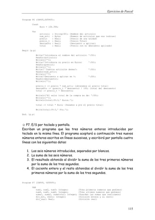 Ejercicios de Pascal
115
Program P6 (INPUT,OUTPUT);
Const
Euro = 166.386;
Var
articulo : String[40]; {Nombre del articulo}
num_arti : Byte; {Numero de articulos que nos indican}
precio : Real; {Precio de una unidad}
precio_t : Real; {Precio Total}
descuento : Real; {Descuento a aplicar}
total : Real; {Precio con el descuento aplicado}
Begin {p.p}
Write('Introduzca el nombre del articulo: ':50);
Readln(articulo);
Writeln('');
Write('Introduzca su precio en Euros: ':50);
Readln(precio);
Writeln('');
Write('¨Cuantos articulos desea?: ':50);
Readln(num_arti);
Writeln('');
Write('Descuento a aplicar en %: ':50);
Readln(descuento);
Writeln('');
precio_t := precio * num_arti; {obtenemos el precio total}
descuento := (precio_t * descuento) / 100; {total del descuento}
total := precio_t - descuento;
Writeln('El valor total de la compra es de: ':50);
Writeln('');
Writeln(total:35:3,' Euros.');
total := total * Euro; {Pasamos a pts el precio total}
Write(total:35:3,' Pts.');
End. {p.p}
☺ P7. E/S por teclado y pantalla.
Escriban un programa que lea tres números enteros introducidos por
teclado en la misma línea. El programa aceptará a continuación tres nuevos
números enteros escritos en líneas sucesivas, y escribirá por pantalla cuatro
líneas con los siguientes datos:
1. Los seis números introducidos, separados por blancos.
2. La suma de los seis números.
3. El resultado obtenido al dividir la suma de los tres primeros números
por la suma de los tres segundos.
4. El cociente entero y el resto obtenidos al dividir la suma de los tres
primeros números por la suma de los tres segundos.
Program P7 (INPUT, OUTPUT);
VAR
num1, num2, num3: Integer; {Tres primeros numeros que pedimos}
num4, num5, num6: Integer; {Tres ultimos numeros que pedimos}
suma1, suma2, sumatotal: Integer; {Guardan las sumas que realizamos}
div_ent, resto: Integer; {División entera y su resto}
div_real: Real; {División real}
 