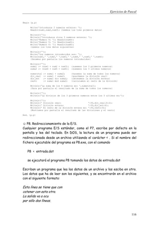 Ejercicios de Pascal
116
Begin {p.p}
Write('Introduzca 3 numeros enteros: ');
Readln(num1,num2,num3); {Leemos los tres primeros datos}
Writeln('');
Writeln('Introduzca otros 3 numeros enteros: ');
Write('Numero 4: '); Readln(num4);
Write('Numero 5: '); Readln(num5);
Write('Numero 6: '); Readln(num6);
{Leemos los tres datos siguientes}
Writeln('');
Write('Los numeros introducidos son: ');
Write(num1,' ',num2,' ',num3,' ',num4,' ',num5,' ',num6);
{Sacamos por pantalla los numeros introducidos}
Writeln('');
suma1 := (num1 + num2 + num3); {sumamos los 3 primeros numeros}
suma2 := (num4 + num5 + num6); {sumamos los 3 ultimos numeros}
sumatotal := suma1 + suma2; {hacemos la suma de todos los numeros}
div_real := suma1 / suma2; {guardamos la división real}
div_ent := suma1 div suma2; {obtenemos la división entera}
resto := suma1 mod suma2; {calculamos el resto de la división}
Writeln('La suma de los 6 numeros es: ',sumatotal);
{Saca por pantalla el resultado de la suma de todos los numeros}
Writeln('');
Writeln('La division de los 3 primeros numeros entre los 3 ultimos es:');
Writeln('');
Writeln(' División real: ':50,div_real:6:2);
Writeln(' División entera: ':50,div_ent:6);
Writeln(' El resto de la división entera es: ':50,resto:6);
{Mostramos por pantalla el resultado de las divisiones y el resto}
End. {p.p}
☺ P8. Redireccionamiento de la E/S.
Cualquier programa E/S estándar, como el P7, escribe por defecto en la
pantalla y lee del teclado. En DOS, la lectura de un programa puede ser
redireccionada desde un archivo utilizando el carácter < . Si el nombre del
fichero ejecutable del programa es P8.exe, con el comando
P8 < entrada.dat
se ejecutará el programa P8 tomando los datos de entrada.dat
Escriban un programa que lea los datos de un archivo y los esciba en otro.
Los datos que ha de leer son los siguientes, y se encontrarán en el archivo
con el siguiente formato:
Esta línea se tiene que con
catenar con esta otra.
La salida va a ocu
par sólo dos líneas.
 