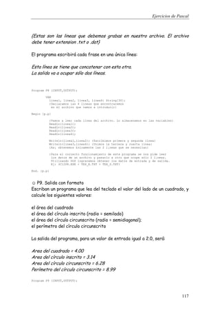 Ejercicios de Pascal
117
{Estas son las lineas que debemos grabas en nuestro archivo. El archivo
debe tener extension .txt o .dat}
El programa escribirá cada frase en una única línea:
Esta línea se tiene que concatenar con esta otra.
La salida va a ocupar sólo dos líneas.
Program P8 (INPUT,OUTPUT);
VAR
linea1, linea2, linea3, linea4: String[30];
{Declaramos las 4 lineas que encontraremos
en el archivo que vamos a introducir}
Begin {p.p}
{Vamos a leer cada linea del archivo. Lo almacenamos en las variables}
Readln(linea1);
Readln(linea2);
Readln(linea3);
Readln(linea4);
Writeln(linea1,linea2); {Escribimos primera y segunda linea}
Writeln(linea3,linea4); {Unimos la tercera y cuarta linea}
{As¡ obtenemos £nicamente las 2 l¡neas que se necesitan}
{Para el correcto funcionamiento de este programa se nos pide leer
los datos de un archivo y pasarlo a otro que ocupe sólo 2 l¡neas.
Utilizando DOS lograremos obtener los datos de entrada y de salida.
Ej: 3C12P8.EXE < TEX_E.TXT > TEX_S.TXT}
End. {p.p}
☺ P9. Salida con formato
Escriban un programa que lea del teclado el valor del lado de un cuadrado, y
calcule los siguientes valores:
el área del cuadrado
el área del círculo inscrito (radio = semilado)
el área del círculo circunscrito (radio = semidiagonal);
el perímetro del círculo circunscrito
La salida del programa, para un valor de entrada igual a 2.0, será:
Area del cuadrado = 4.00
Area del círculo inscrito = 3.14
Area del círculo circunscrito = 6.28
Perímetro del círculo circunscrito = 8.99
Program P9 (INPUT,OUTPUT);
 