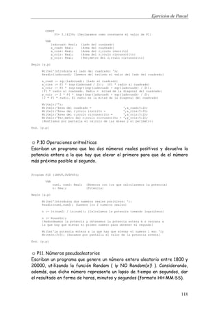 Ejercicios de Pascal
118
CONST
PI= 3.14159; {Declaramos como constante el valor de PI}
VAR
ladocuad: Real; {Lado del cuadrado}
a_cuad: Real; {Area del cuadrado}
a_cins: Real; {Area del c¡rculo inscrito}
a_ccir: Real; {Area del c¡rculo circunscrito}
p_ccir: Real; {Per¡metro del c¡rculo circunscrito}
Begin {p.p}
Write('Introduzca el lado del cuadrado: ');
Readln(ladocuad); {Leemos del teclado el valor del lado del cuadrado}
a_cuad := sqr(ladocuad); {Lado al cuadrado}
a_cins := PI * (sqr(ladocuad / 2)); {PI * radio al cuadrado}
a_ccir := PI * (sqr(sqrt(sqr(ladocuad) + sqr(ladocuad)) / 2));
{PI * radio al cuadrado. Radio = mitad de la diagonal del cuadrado}
p_ccir := 2 * PI * (sqrt(sqr(ladocuad) + sqr(ladocuad)) / 2);
{2 * PI * radio. El radio es la mitad de la diagonal del cuadrado}
Writeln('');
Writeln('Area del cuadrado = ',a_cuad:5:2);
Writeln('Area del c¡rculo inscrito = ',a_cins:5:2);
Writeln('Area del c¡rculo circunscrito = ',a_ccir:5:2);
Writeln('Per¡metro del c¡rculo circunscrito = ',p_ccir:5:2);
{Mostramos por pantalla el cálculo de las áreas y el perímetro}
End. {p.p}
☺ P.10 Operaciones aritméticas
Escriban un programa que lea dos números reales positivos y devuelva la
potencia entera a la que hay que elevar el primero para que de el número
más próximo posible al segundo.
Program P10 (INPUT,OUTPUT);
VAR
num1, num2: Real; {N£meros con los que calcularemos la potencia}
n: Real; {Potencia}
Begin {p.p}
Write('Introduzca dos numeros reales positivos: ');
Readln(num1,num2); {Leemos los 2 numeros reales}
n := ln(num2) / ln(num1); {Calculamos la potencia tomando logaritmos}
n := Round(n);
{Redondeamos la potencia y obtenemos la potencia entera m s cercana a
la que hay que elevar el primer numero para obtener el segundo}
Write('La potencia entera a la que hay que elevar el numero 1 es: ');
Write(n:3:0); {Sacamos por pantalla el valor de la potencia entera}
End. {p.p}
☺ P11. Números pseudoaleatorios
Escriban un programa que genere un número entero aleatorio entre 1800 y
20000, utilizando la función Random ( ¡y NO Random(x)! ). Considerando,
además, que dicho número representa un lapso de tiempo en segundos, dar
el resultado en forma de horas, minutos y segundos (formato HH:MM:SS).
 