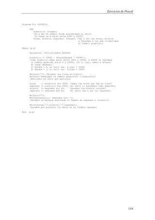 Ejercicios de Pascal
119
Program P11 (OUTPUT);
VAR
aleatorio: Integer;
{Va a ser el n£mero donde guardaremos el valor.
El rango va a estar entre 1800 y 20000}
horas, minutos, segundos: Integer; {Van a ser las horas, minutos
y segundos a los que convertimos
el numero aleatorio}
Begin {p.p}
Randomize; {Inicializamos Random}
aleatorio := 20000 - (Round(Random * 18200));
{Como aleatorio debe estar entre 1800 y 20000, a 20000 le restamos
un numero generado entre 0 y 18200, con lo cual, vamos a obtener
el rango deseado:
Si Random = 0, el valor ser m ximo = 20000
Si Random = 1, el valor ser m¡nimo = 1800}
Writeln(''); {Dejamos una linea en blanco}
Writeln('Generamos un numero aleatorio: ',aleatorio);
{Mostramos el valor por pantalla}
horas := aleatorio div 3600; {Vemos las horas que hay en total}
segundos := aleatorio mod 3600; {El resto lo guardamos como segundos}
minutos := segundos div 60; {Sacamos los minutos totales}
segundos := segundos mod 60; {El resto van a ser los segundos}
Writeln('');
Write(aleatorio,' segundos son: ');
{Sacamos un mensaje mostrando el numero de segundos a convertir}
Write(horas,':',minutos,':',segundos);
{Sacamos por pantalla los datos en el formato deseado}
End. {p.p}
 