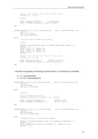 Ejercicios de Pascal
12
area:=2 * (l1 * l2)+(2 * (l1 * l3)) + (2* (l2 * l3));
volumen:= l1 * l2 * l3;
ClrScr;
WRITE ('AREA DEL PRISMA:'); WRITELN(area);
WRITE ('VOLUMEN DEL PRISMA:'); WRITE (volumen);
END.
PROGRAM EJER13B; {Autor: Victor Sanchez Sanchez email: victorss18@hotmail.com}
USES CRT;
VAR l1,l2,l3:REAL;
VAR area,volumen:REAL;
BEGIN
{Calcula el area y volumen de un prisma}
ClrScr;
WRITELN ('PARA CALCULAR EL AREA Y EL VOLUMEN DEL PRISMA, ESCRIBA: ');
WRITELN (' ');
WRITE ('Lado1: '); READLN (l1);
WRITE ('Lado2: '); READLN (l2);
WRITE ('Lado3: '); READLN (l3);
WRITELN (' ');
area:=2 * (l1 * l2)+(2 * (l1 * l3)) + (2* (l2 * l3));
volumen:= l1 * l2 * l3;
WRITE ('AREA DEL PRISMA: '); WRITELN (area:5:2);
WRITE ('VOLUMEN DEL PRISMA: '); WRITE (volumen:5:2);
END.
☺Escribir un programa en Pascal que calcule el área y el volumen de un tetraedro
A = a2 *
raízcuadrada(3)
V = (a3
/12) * raízcuadrada (2)
PROGRAM EJER14; {Autor: Victor Sanchez Sanchez email: victorss18@hotmail.com}
USES CRT;
VAR arista:REAL;
VAR area, volumen:REAL;
BEGIN
arista:=5;
area:= sqr(arista) * sqrt(3);
volumen:= ((sqr(arista) * arista) / 12) * sqrt(2);
WRITE ('AREA DEL TETRAEDRO: '); WRITELN (area);
WRITE ('VOLUMEN DEL TETRAEDRO: '); WRITE (volumen);
END.
PROGRAM EJER14B; {Autor: Victor Sanchez Sanchez email: victorss18@hotmail.com}
USES CRT;
VAR arista:REAL;
VAR area, volumen:REAL;
BEGIN
{Calcula el area y el volumen de un octaedro}
WRITELN ('SI DESEA CALCULAR EL AREA Y EL VOLUMEN DE UN TETRAEDRO: ');
WRITELN (' ');
WRITE ('INTRODUZCA EL VALOR DE SU ARISTA: '); READLN (arista);
WRITELN (' ');
 