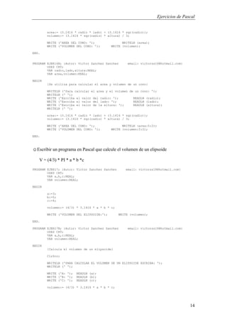 Ejercicios de Pascal
14
area:= (3.1416 * radio * lado) + (3.1416 * sqr(radio));
volumen:= (3.1416 * sqr(radio) * altura) / 3;
WRITE ('AREA DEL CONO: '); WRITELN (area);
WRITE ('VOLUMEN DEL CONO: '); WRITE (volumen);
END.
PROGRAM EJER16B; {Autor: Victor Sanchez Sanchez email: victorss18@hotmail.com}
USES CRT;
VAR radio,lado,altura:REAL;
VAR area,volumen:REAL;
BEGIN
{Se utiliza para calcular el area y volumen de un cono}
WRITELN ('Para calcular el area y el volumen de un cono: ');
WRITELN (' ');
WRITE ('Escriba el valor del radio: '); READLN (radio);
WRITE ('Escriba el valor del lado: '); READLN (lado);
WRITE ('Escriba el valor de la altura: '); READLN (altura);
WRITELN (' ');
area:= (3.1416 * radio * lado) + (3.1416 * sqr(radio));
volumen:= (3.1416 * sqr(radio) * altura) / 3;
WRITE ('AREA DEL CONO: '); WRITELN (area:5:2);
WRITE ('VOLUMEN DEL CONO: '); WRITE (volumen:5:2);
END.
☺Escribir un programa en Pascal que calcule el volumen de un elipsoide
V = (4/3) * PI * a * b *c
PROGRAM EJER17; {Autor: Victor Sanchez Sanchez email: victorss18@hotmail.com}
USES CRT;
VAR a,b,c:REAL;
VAR volumen:REAL;
BEGIN
a:=3;
b:=5;
c:=4;
volumen:= (4/3) * 3.1416 * a * b * c;
WRITE ('VOLUMEN DEL ELIPSOIDE:'); WRITE (volumen);
END.
PROGRAM EJER17B; {Autor: Victor Sanchez Sanchez email: victorss18@hotmail.com}
USES CRT;
VAR a,b,c:REAL;
VAR volumen:REAL;
BEGIN
{Calcula el volumen de un elipsoide}
ClrScr;
WRITELN ('PARA CALCULAR EL VOLUMEN DE UN ELIPSOIDE ESCRIBA: ');
WRITELN (' ');
WRITE ('A: '); READLN (a);
WRITE ('B: '); READLN (b);
WRITE ('C: '); READLN (c);
volumen:= (4/3) * 3.1416 * a * b * c;
 