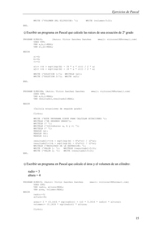 Ejercicios de Pascal
15
WRITE ('VOLUMEN DEL ELIPSOIDE: '); WRITE (volumen:5:2);
END.
☺Escribir un programa en Pascal que calcule las raíces de una ecuación de 2º grado
PROGRAM EJER18; {Autor: Victor Sanchez Sanchez email: victorss18@hotmail.com}
USES CRT;
VAR a,b,c:REAL;
VAR x1,x2:REAL;
BEGIN
a:=6;
b:=6;
c:=1;
x1:= (-b + sqrt(sqr(b) - (4 * a * c))) / 2 * a;
x2:= (-b - sqrt(sqr(b) - (4 * a * c))) / 2 * a;
WRITE ('SOLUCION 1:'); WRITELN (x1);
WRITE ('SOLUCION 2:'); WRITE (x2);
END.
PROGRAM EJER18B; {Autor: Victor Sanchez Sanchez email: victorss18@hotmail.com}
USES CRT;
VAR a,b,c:REAL;
VAR resultado1,resultado2:REAL;
BEGIN
{Calcula ecuaciones de segundo grado}
ClrScr;
WRITE ('ESTE PROGRAMA SIRVE PARA CALCULAR ECUACIONES ');
WRITELN ('DE SEGUNDO GRADO');
WRITELN (' ');
WRITELN ('Introduzca: a, b y c: ');
WRITELN (' ');
READLN (a);
READLN (b);
READLN (c);
resultado1:=(-b + sqrt(sqr(b) - 4*a*c)) / (2*a);
resultado2:=(-b - sqrt(sqr(b) - 4*a*c)) / (2*a);
WRITELN ('RESULTADO DE LA EXPRESION: ');
WRITE ('VALOR 1: '); WRITELN (resultado1:5:2);
WRITE ('VALOR 2; '); WRITE (resultado2:5:2);
END.
☺Escribir un programa en Pascal que calcule el área y el volumen de un cilindro:
radio = 3
altura = 4
PROGRAM EJER19; {Autor: Victor Sanchez Sanchez email: victorss18@hotmail.com}
USES CRT;
VAR radio, altura:REAL;
VAR area, volumen:REAL;
BEGIN
radio:=3;
altura:=4;
area:= 2 * (3.1416 * sqr(radio)) + ((2 * 3.1416 * radio) * altura);
volumen:= (3.1416 * sqr(radio)) * altura;
ClrScr;
 