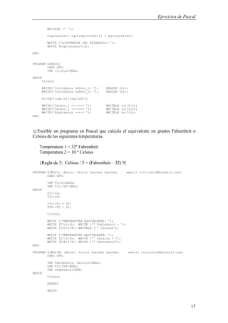 Ejercicios de Pascal
17
WRITELN (' ');
hipotenusa:= sqrt(sqr(cateto1) + sqr(cateto2));
WRITE ('HIPOTENUSA DEL TRIANGULO: ');
WRITE (hipotenusa:5:2);
END.
PROGRAM EJER20;
USES CRT;
VAR c1,c2,h:REAL;
BEGIN
ClrScr;
WRITE('Introduzca cateto_1: '); READLN (c1);
WRITE('Introduzca cateto_2: '); READLN (c2);
h:=sqrt(sqr(c1)+sqr(c2));
WRITE('Cateto_1 ------> '); WRITELN (c1:5:2);
WRITE('Cateto_2 ------> '); WRITELN (c2:5:2);
WRITE('Hipotenusa ----> '); WRITELN (h:5:2);
END.
☺Escribir un programa en Pascal que calcula el equivalente en grados Fahrenheit o
Celsius de las siguientes temperaturas.
Temperatura 1 = 32º Fahrenheit
Temperatura 2 = 10 º Celsius
{Regla de 3: Celsius / 5 = (Fahrenheit – 32) 9}
PROGRAM EJER21; {Autor: Victor Sanchez Sanchez email: victorss18@hotmail.com}
USES CRT;
VAR T1,T2:REAL;
VAR T1C,T2F:REAL;
BEGIN
T1:=32;
T2:=10;
T1C:=T1 - 32;
T2F:=T2 + 32;
ClrScr;
WRITE ('TEMPERATURA EQUIVALENTE: ');
WRITE (T1:3:0); WRITE ('º Fahrenheit - ');
WRITE (T1C:3:0); WRITELN ('º Celsius');
WRITE ('TEMPERATURA EQUIVALENTE: ');
WRITE (T2:3:0); WRITE ('º Celsius - ');
WRITE (T2F:3:0); WRITE ('º Fahrenheit');
END.
PROGRAM EJER21B; {Autor: Victor Sanchez Sanchez email: victorss18@hotmail.com}
USES CRT;
VAR Fahrenheit, Celsius:REAL;
VAR T1C,T2F:REAL;
VAR respuesta:CHAR;
BEGIN
ClrScr;
REPEAT
BEGIN
 