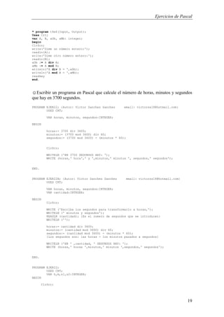 Ejercicios de Pascal
19
* program t4e6(Input, Output);
Uses Crt;
var A, B, aDb, aMb: integer;
begin
ClrScr;
write('Dime un número entero:');
readln(A);
write('Dime otro número entero:');
readln(B);
aDb := A div B;
aMb := A mod B;
writeln('A div B = ',aDb);
writeln('A mod B = ',aMb);
readkey
end.
☺Escribir un programa en Pascal que calcule el número de horas, minutos y segundos
que hay en 3700 segundos.
PROGRAM EJER22; {Autor: Victor Sanchez Sanchez email: victorss18@hotmail.com}
USES CRT;
VAR horas, minutos, segundos:INTEGER;
BEGIN
horas:= 3700 div 3600;
minutos:= (3700 mod 3600) div 60;
segundos:= (3700 mod 3600) - (minutos * 60);
ClrScr;
WRITELN ('EN 3700 SEGUNDOS HAY: ');
WRITE (horas,' hora',' y ',minutos,' minutos ', segundos,' segundos');
END.
PROGRAM EJER22B; {Autor: Victor Sanchez Sanchez email: victorss18@hotmail.com}
USES CRT;
VAR horas, minutos, segundos:INTEGER;
VAR cantidad:INTEGER;
BEGIN
ClrScr;
WRITE ('Escriba los segundos para transformarlo a horas,');
WRITELN (' minutos y segundos');
READLN (cantidad); {Es el numero de segundos que se introducen}
WRITELN ('');
horas:= cantidad div 3600;
minutos:= (cantidad mod 3600) div 60;
segundos:= (cantidad mod 3600) - (minutos * 60);
{Los segundos son: las horas - los minutos pasados a segundos}
WRITELN ('EN ' ,cantidad, ' SEGUNDOS HAY: ');
WRITE (horas,' horas ',minutos,' minutos ',segundos,' segundos');
END.
PROGRAM EJER22;
USES CRT;
VAR h,m,s1,s2:INTEGER;
BEGIN
ClrScr;
 