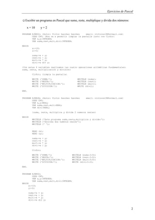 Ejercicios de Pascal
2
☺Escribir un programa en Pascal que sume, reste, multiplique y divida dos números:
x = 10 y = 2
PROGRAM EJER02; {Autor: Victor Sanchez Sanchez email: victorss18@hotmail.com}
USES CRT; {Nos va a permitir limpiar la pantalla junto con ClrScr}
VAR x,y:INTEGER;
VAR suma,rest,mult,divi:INTEGER;
BEGIN
x:=10;
y:=2;
suma:=x + y;
rest:=x - y;
mult:=x * y;
divi:=x div y;
{Con estas 4 variables realizamos las cuatro operaciones aritméticas fundamentales:
suma, resta, multiplicación y división}
ClrScr; {Limpia la pantalla}
WRITE ('SUMA:'); WRITELN (suma);
WRITE ('RESTA:'); WRITELN (rest);
WRITE ('MULTIPLICACION:'); WRITELN (mult);
WRITE ('DIVISION:'); WRITE (divi);
END.
PROGRAM EJER2B; {Autor: Victor Sanchez Sanchez email: victorss18@hotmail.com}
USES CRT;
VAR x,y:REAL;
VAR suma,rest,mult:REAL;
VAR divi:REAL;
{suma, resta, multiplica y divide 2 numeros reales}
BEGIN
WRITELN ('Este programa suma,resta,multiplica y divide:');
WRITELN ('Escriba dos numeros reales');
WRITELN (' ');
READ (x);
READ (y);
suma:=x + y;
rest:=x - y;
mult:=x * y;
divi:=x / y;
ClrScr;
WRITE ('SUMA:'); WRITELN (suma:3:0);
WRITE ('RESTA:'); WRITELN (rest:3:0);
WRITE ('MULTIPLICACION:'); WRITELN (mult:3:0);
WRITE ('DIVISION:'); WRITE (divi:5:2);
END.
PROGRAM EJER02;
USES CRT;
VAR x,y:INTEGER;
VAR suma,rest,mult,divi:INTEGER;
BEGIN
x:=10;
y:=2;
suma:=x + y;
rest:=x - y;
mult:=x * y;
divi:=x div y;
 