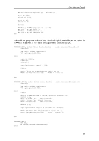 Ejercicios de Pascal
20
WRITE('Introduzca segundos: '); READLN(s1);
h:=s1 div 3600;
s2:=s1 mod 3600;
m:=s2 div 60;
s2:=s2 mod 60;
ClrScr;
WRITE(s1); WRITE(' segundos son -----> ');
WRITE(h); WRITE(' horas ');
WRITE(m); WRITE(' minutos ');
WRITE(s2); WRITE( 'segundos ');
END.
☺Escribir un programa en Pascal que calcule el capital producido por un capital de
1.000.000 de pesetas, al cabo de un año depositado a un interés del 2%.
PROGRAM EJER23; {Autor: Victor Sanchez Sanchez email: victorss18@hotmail.com}
USES CRT;7
VAR capital,tiempo,interes:REAL;
VAR capitalproducido:REAL;
BEGIN
capital:=1000000;
tiempo:=1;
interes:=2;
capitalproducido:= capital * 0.02;
ClrScr;
WRITE ('En un año se producira un capital de ');
WRITE (capitalproducido:5:2); WRITE (' pesetas');
END.
PROGRAM EJER23B; {Autor: Victor Sanchez Sanchez email: victorss18@hotmail.com}
USES CRT;
VAR capital,tiempo,interes:REAL;
VAR capitalproducido:REAL;
BEGIN
ClrScr;
WRITELN ('PARA CALCULAR EL CAPITAL PRODUCIDO INTRODUZCA ');
WRITELN ('');
WRITE ('Capital: '); READLN (capital);
WRITE ('Tiempo: '); READLN (tiempo);
WRITE ('Interes:'); READLN (interes);
WRITELN ('');
capitalproducido:= (capital * (interes/100) * tiempo);
WRITE ('En estos años se producira un capital de ');
WRITE (capitalproducido:5:2); WRITE (' pesetas.');
END.
PROGRAM EJER23;
USES CRT;
VAR capital,interes,intereses:REAL;
BEGIN
 