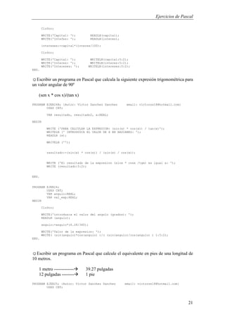 Ejercicios de Pascal
21
ClrScr;
WRITE('Capital: '); READLN(capital);
WRITE('Intefes: '); READLN(interes);
intereses:=capital*(interes/100);
ClrScr;
WRITE('Capital: '); WRITELN(capital:5:2);
WRITE('Interes: '); WRITELN(interes:5:2);
WRITE('Intereses: '); WRITELN(intereses:5:2);
END.
☺Escribir un programa en Pascal que calcula la siguiente expresión trigonométrica para
un valor angular de 90º
(sen x * cos x)/(tan x)
PROGRAM EJER24B; {Autor: Victor Sanchez Sanchez email: victorss18@hotmail.com}
USES CRT;
VAR resultado, resultado2, x:REAL;
BEGIN
WRITE ('PARA CALCULAR LA EXPRESION: (sin(x) * cos(x)) / tan(x)');
WRITELN (' INTRODUZCA EL VALOR DE X EN RADIANES: ');
READLN (x);
WRITELN ('');
resultado:=(sin(x) * cos(x)) / (sin(x) / cos(x));
WRITE ('El resultado de la expresion (sinx * cosx /tgx) es igual a: ');
WRITE (resultado:5:2);
END.
PROGRAM EJER24;
USES CRT;
VAR angulo:REAL;
VAR val_exp:REAL;
BEGIN
ClrScr;
WRITE('introduzca el valor del angulo (grados): ');
READLN (angulo);
angulo:=angulo*(6.28/360);
WRITE('Valor de la expresion: ');
WRITE( (sin(angulo)*cos(angulo) )/( (sin(angulo)/cos(angulo) ) ):5:2);
END.
☺Escribir un programa en Pascal que calcule el equivalente en pies de una longitud de
10 metros.
1 metro ------------- 39.27 pulgadas
12 pulgadas -------- 1 pie
PROGRAM EJER25; {Autor: Victor Sanchez Sanchez email: victorss18@hotmail.com}
USES CRT;
 