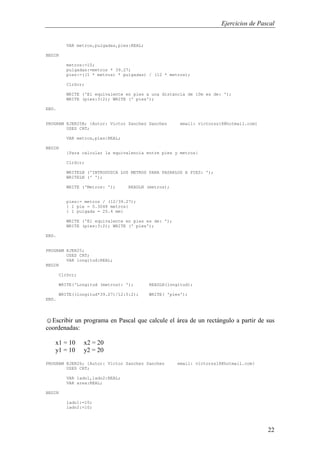 Ejercicios de Pascal
22
VAR metros,pulgadas,pies:REAL;
BEGIN
metros:=10;
pulgadas:=metros * 39.27;
pies:=((1 * metros) * pulgadas) / (12 * metros);
ClrScr;
WRITE ('El equivalente en pies a una distancia de 10m es de: ');
WRITE (pies:3:2); WRITE (' pies');
END.
PROGRAM EJER25B; {Autor: Victor Sanchez Sanchez email: victorss18@hotmail.com}
USES CRT;
VAR metros,pies:REAL;
BEGIN
{Para calcular la equivalencia entre pies y metros}
ClrScr;
WRITELN ('INTRODUZCA LOS METROS PARA PASARLOS A PIES: ');
WRITELN (' ');
WRITE ('Metros: '); READLN (metros);
pies:= metros / (12/39.27);
{ 1 pie = 0.3048 metros}
{ 1 pulgada = 25.4 mm}
WRITE ('El equivalente en pies es de: ');
WRITE (pies:3:2); WRITE (' pies');
END.
PROGRAM EJER25;
USES CRT;
VAR longitud:REAL;
BEGIN
ClrScr;
WRITE('Longitud (metros): '); READLN(longitud);
WRITE((longitud*39.27)/12:5:2); WRITE( 'pies');
END.
☺Escribir un programa en Pascal que calcule el área de un rectángulo a partir de sus
coordenadas:
x1 = 10 x2 = 20
y1 = 10 y2 = 20
PROGRAM EJER26; {Autor: Victor Sanchez Sanchez email: victorss18@hotmail.com}
USES CRT;
VAR lado1,lado2:REAL;
VAR area:REAL;
BEGIN
lado1:=10;
lado2:=10;
 
