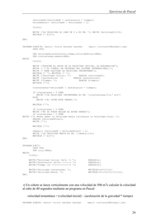 Ejercicios de Pascal
24
velocidad5:=velocidad0 + (aceleracion * tiempo);
velocmedia5:= (velocidad0 + velocidad5) / 2;
ClrScr;
WRITE ('LA VELOCIDAD AL CABO DE 5 s ES DE: '); WRITE (velocidad5:2:0);
WRITELN (' m/s');
END.
PROGRAM EJER27B; {Autor: Victor Sanchez Sanchez email: victorss18@hotmail.com}
USES CRT;
VAR velocidad0,aceleracion,tiempo,velocidadfinal:REAL;
VAR vinstantanea,vmedia:REAL;
BEGIN
ClrScr;
WRITE ('ESCRIBA EL VALOR DE LA VELOCIDAD INICIAL, LA ACELERACION');
WRITE (' Y EL TIEMPO, EN UNIDADES DEL SISTEMA INTERNACIONAL,');
WRITE (' PARA CALCULAR LA VELOCIDAD INSTANTANEA');
WRITELN (' '); WRITELN (' ');
WRITE ('Velocidad inicial: '); READLN (velocidad0);
WRITE ('Aceleracion: '); READLN (aceleracion);
WRITE ('Tiempo: '); READLN (tiempo);
WRITELN ('');
vinstantanea:=velocidad0 + (aceleracion * tiempo);
IF vinstantanea > 0 THEN
WRITE ('LA VELOCIDAD INSTANTANEA ES DE: ',vinstantanea:5:2,' m/s')
ELSE
WRITE ('EL COCHE ESTA PARADO.');
WRITELN ('');
IF vinstantanea < 0 THEN
WRITE ('NO SE PUEDE HALLAR AL ESTAR PARADO');
IF vinstantanea > 0 THEN
WRITE ('Si desea saber la velocidad media introduzca la velocidad final: ');
READLN (velocidadfinal);
WRITE ('');
WRITELN ('');
vmedia:= (velocidad0 + velocidadfinal) / 2;
WRITE ('LA VELOCIDAD MEDIA ES DE: ',vmedia:5:2);
WRITELN (' m/s');
END.
PROGRAM EJE27;
USES CRT;
VAR v,a,t:REAL;
BEGIN
ClrScr;
WRITE('Velocidad inicial (m/s) -> '); READLN(v);
WRITE('Aceleracion (m/s2) ------> '); READLN(a);
WRITE('Tiempo (s) --------------> '); READLN(t);
WRITE('Velocidad instantanea: '); WRITELN(v+a*t:5:2);
WRITE('Velocidad media: '); WRITELN((v+(v+a*t))/2:5:2);
END.
☺Un cohete se lanza verticalmente con una velocidad de 500 m7s calcular la velocidad
al cabo de 40 segundos mediante un programa en Pascal
velocidad instantánea = (velocidad inicial) – (aceleración de la gravedad * tiempo)
PROGRAM EJER28; {Autor: Victor Sanchez Sanchez email: victorss18@hotmail.com}
 