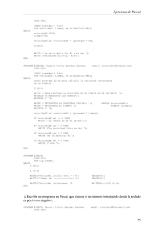 Ejercicios de Pascal
25
USES CRT;
CONST gravedad = 9.81;
VAR velocidad0, tiempo, velocidadfinal:REAL;
BEGIN
velocidad0:=500;
tiempo:=40;
velocidadfinal:=velocidad0 - (gravedad * 40);
ClrScr;
WRITE ('La velocidad a los 40 s es de: ');
WRITE (velocidadfinal:4:2,' m/s');
END.
PROGRAM EJER28B; {Autor: Victor Sanchez Sanchez email: victorss18@hotmail.com}
USES CRT;
CONST gravedad = 9.81;
VAR velocidad0, tiempo, velocidadfinal:REAL;
BEGIN
{Este programa sirve para calcular la velocidad instantanea
de un cohete}
ClrScr;
WRITE ('PARA CALCULAR LA VELOCIDAD DE UN COHETE EN UN INSTANTE, ');
WRITELN ('INTRODUZCA LOS DATOS:');
WRITELN (' ');
WRITE ('INTRODUZCA LA VELOCIDAD INICIAL: '); READLN (velocidad0);
WRITE ('INTRODUZCA EL TIEMPO:'); READLN (tiempo);
WRITELN (' ');
velocidadfinal:=velocidad0 - (gravedad * tiempo);
IF velocidadfinal <= 0 THEN
WRITE ('El cohete ya se ha parado.');
IF velocidadfinal > 0 THEN
WRITE ('La velocidad final es de: ');
IF velocidadfinal > 0 THEN
WRITE (velocidadfinal:4:2);
IF velocidadfinal > 0 THEN
WRITE (' m/s.');
END.
PROGRAM EJER28;
USES CRT;
VAR v,g,t:REAL;
BEGIN
ClrScr;
g:=9.8;
WRITE('Velocidad inicial (m/s) -> '); READLN(v);
WRITE('Tiempo (s) --------------> '); READLN(t);
WRITE('Velocidad instantanea: '); WRITELN(v-(g*t):5:2);
END.
☺Escribir un programa en Pascal que detecte si un número introducido desde le teclado
es positivo o negativo.
PROGRAM EJER29; {Autor: Victor Sanchez Sanchez email: victorss18@hotmail.com}
USES CRT;
 