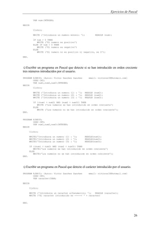 Ejercicios de Pascal
26
VAR num:INTEGER;
BEGIN
ClrScr;
WRITE ('Introduzca un numero entero: '); READLN (num);
IF num > 0 THEN
WRITE ('El numero es positivo')
ELSE IF num < 0 THEN
WRITE ('El numero es negativo')
ELSE
WRITE ('El numero no es positivo ni negativo, es 0');
END.
☺Escribir un programa en Pascal que detecte si se han introducido en orden creciente
tres números introducidos por el usuario.
PROGRAM EJER30; {Autor: Victor Sanchez Sanchez email: victorss18@hotmail.com}
USES CRT;
VAR num1,num2,num3:INTEGER;
BEGIN
ClrScr;
WRITE ('Introduzca un numero (1) : '); READLN (num1);
WRITE ('Introduzca un numero (2) : '); READLN (num2);
WRITE ('Introduzca un numero (3) : '); READLN (num3);
IF ((num1 < num2) AND (num2 < num3)) THEN
WRITE ('Los numeros se han introducido en orden creciente')
ELSE
WRITE ('Los numeros no se han introducido en orden creciente');
END.
PROGRAM EJER30;
USES CRT;
VAR num1,num2,num3:INTEGER;
BEGIN
ClrScr;
WRITE('Introduzca un numero (1) : '); READLN(num1);
WRITE('Introduzca un numero (2) : '); READLN(num2);
WRITE('Introduzca un numero (3) : '); READLN(num3);
IF ((num1 < num2) AND (num2 < num3)) THEN
WRITE('Los numeros se han introducido en orden creciente')
ELSE
WRITE('Los numeros no se han introducido en orden creciente');
END.
☺Escribir un programa en Pascal que detecte el carácter introducido por el usuario.
PROGRAM EJER31; {Autor: Victor Sanchez Sanchez email: victorss18@hotmail.com}
USES CRT;
VAR caracter:CHAR;
BEGIN
ClrScr;
WRITE ('Introduzca un caracter alfanumerico: '); READLN (caracter);
WRITE ('El caracter introducido es -----> ' + caracter)
END.
 