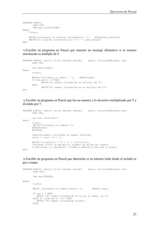 Ejercicios de Pascal
27
PROGRAM EJER31;
USES CRT;
VAR pato_donald:CHAR;
BEGIN
ClrScr;
WRITE('Introduzca un caracter alfanumerico: '); READLN(pato_donald);
WRITE('El caracter introducido es ----> ' + pato_donald)
END.
☺Escribir un programa en Pascal que muestre un mensaje afirmativo si el numero
introducido es múltiplo de 5.
PROGRAM EJER32; {Autor: Victor Sanchez Sanchez email: victorss18@hotmail.com}
USES CRT;
var num:Integer;
Begin
ClrScr;
WRITE('Introduzca un numero : '); READLN(num);
IF num mod 5 = 0 THEN
WRITE('El numero introducido es múltiplo de 5')
ELSE
WRITE('El numero introducido no es múltiplo de 5');
End.
☺Escribir un programa en Pascal que lea un numero y lo devuelva multiplicado por 5 y
dividido por 7.
PROGRAM EJER34; {Autor: Victor Sanchez Sanchez email: victorss18@hotmail.com}
USES CRT;
var num, soluc:Real;
Begin
ClrScr;
WRITE('Introduzca un numero: ');
READLN(num);
WRITELN;
{multiplicamos y dividimos el numero obtenido}
soluc := (num * 5) / 7;
WRITE('(',num:5:2,' * 5) / 7) = ',soluc:5:2);
{Poniendo ":5:2" le decimos el formato de salida del numero,
5 posiciones y 2 decimales - Prueba a cambiarlo como mas te guste}
End.
☺Escribir un programa en Pascal que determine si un número leído desde el teclado es
par o impar.
PROGRAM EJER34; {Autor: Victor Sanchez Sanchez email: victorss18@hotmail.com}
USES CRT;
VAR num:INTEGER;
BEGIN
ClrScr;
WRITE (Introduzca un numero entero: '); READLN (num);
IF num = 0 THEN
WRITE ('El numero introducido no es par ni impar, es 0')
ELSE IF ((num mod 2 = 0)) THEN
WRITE ('El numero introducido es par')
ELSE
 