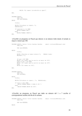 Ejercicios de Pascal
28
WRITE ('El numero introducido es impar')
END.
PROGRAM EJER34;
USES CRT;
VAR num:INTEGER;
BEGIN
ClrScr;
WRITE('Introduzca un numero: ');
READLN(num);
IF (num mod 2 = 0) THEN
WRITE('NUMERO PAR')
ELSE
WRITE('NUMERO IMPAR');
END.
☺Escribir un programa en Pascal que detecte si un número leído desde el teclado es
mayor o menor que 100.
PROGRAM EJER35; {Autor: Victor Sanchez Sanchez email: victorss18@hotmail.com}
USES CRT;
VAR num:INTEGER;
BEGIN
ClrScr;
WRITE ('Escriba un numero entero:'); READLN (num);
WRITELN ('');
IF num < 100 THEN
WRITE ('El numero que ha escrito es menor de 100')
ELSE IF num > 100 THEN
WRITE ('El numero que ha escrito es mayor de 100')
ELSE
WRITE ('El numero es 100')
END.
PROGRAM EJER35;
USES CRT;
VAR num:REAL;
BEGIN
ClrScr;
WRITE('Introduzca un numero : '); READLN(num);
IF (num <= 100) THEN
WRITE('NUMERO MENOR O IGUAL A 100 ')
ELSE
WRITE('NUMERO MAYOR DE 100')
END.
☺Escribir un programa en Pascal que dado un número del 1 a 7 escriba el
correspondiente nombre del día de la semana.
PROGRAM EJER36; {Autor: Victor Sanchez Sanchez email: victorss18@hotmail.com}
USES CRT;
VAR num:INTEGER;
BEGIN
 